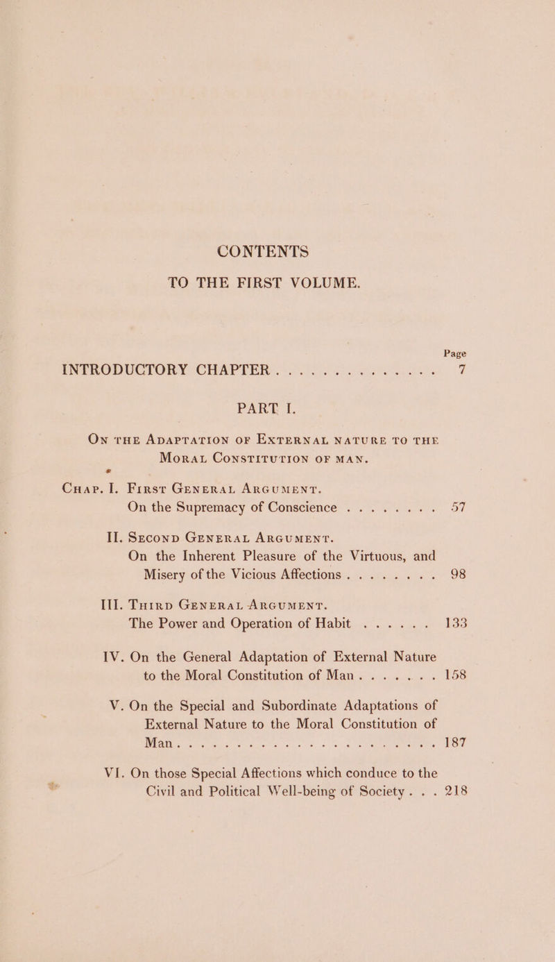 CONTENTS TO THE FIRST VOLUME. Page INTRODUCTORY CHAPTER © was 6 aoe Wels y PART I. On tHE ADAPTATION OF EXTERNAL NATURE TO THE Mora. ConsTITUTION OF MAN. Cuap. I. First GeEnerat ARGUMENT. On the Supremacy of Conscience ........ 57 II. Seconp GENERAL ARGUMENT. On the Inherent Pleasure of the Virtuous, and Misery of the Vicious Affections........ 98 Ill. Toirp GENERAL ARGUMENT. The Power and Operation of Habit ...... 133 IV. On the General Adaptation of External Nature to the Moral Constitution of Man. ...... 158 V. On the Special and Subordinate Adaptations of External Nature to the Moral Constitution of Eee er es be ee ee 187 VI. On those Special Affections which conduce to the Civil and Political Well-being of Society. . . 218