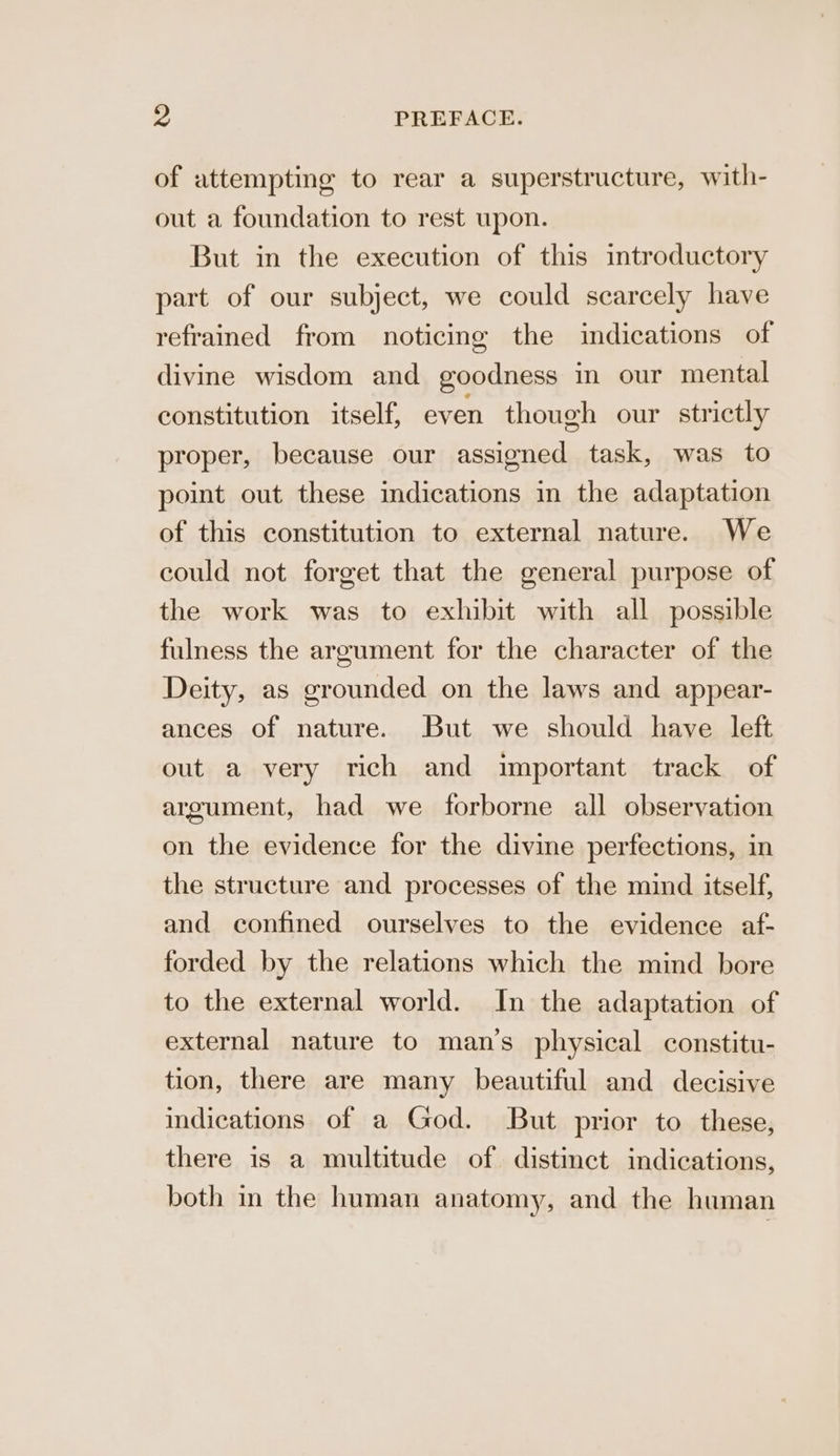 of attempting to rear a superstructure, with- out a foundation to rest upon. But in the execution of this introductory part of our subject, we could scarcely have refrained from noticing the indications of divine wisdom and goodness in our mental constitution itself, even though our strictly proper, because our assigned task, was to point out these indications in the adaptation of this constitution to external nature. We could not forget that the general purpose of the work was to exhibit with all possible fulness the argument for the character of the Deity, as grounded on the laws and appear- ances of nature. But we should have left out a very rich and important track of argument, had we forborne all observation on the evidence for the divine perfections, in the structure and processes of the mind itself, and confined ourselves to the evidence af- forded by the relations which the mind bore to the external world. In the adaptation of external nature to man’s physical constitu- tion, there are many beautiful and decisive indications of a God. But prior to these, there is a multitude of distinct indications, both in the human anatomy, and the human
