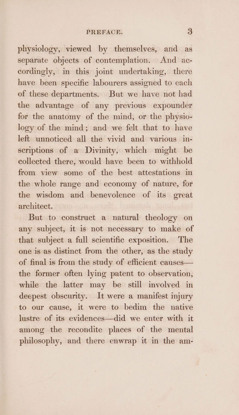 physiology, viewed by themselves, and as separate objects of contemplation. And ac- cordingly, in this joint undertaking, there have been specific labourers assigned to each of these departments. But we have not had the advantage of any previous expounder for the anatomy of the mind, or the physio- logy of the mind; and we felt that to have left unnoticed all the vivid and various in- scriptions of a Divinity, which might be collected there, would have been to withhold from view some of the best attestations in the whole range and economy of nature, for the wisdom and benevolence of its great architect. But to construct a natural theology on any subject, it is not necessary to make of that subject a full scientific exposition. The one is as distinct from the other, as the study of final is from the study of efficient causes— the former often lying patent to observation, while the latter may be still involved in deepest obscurity. It were a manifest injury to our cause, it were to bedim the native lustre of its evidences—did we enter with it among the recondite places of the mental philosophy, and there enwrap it in the am-