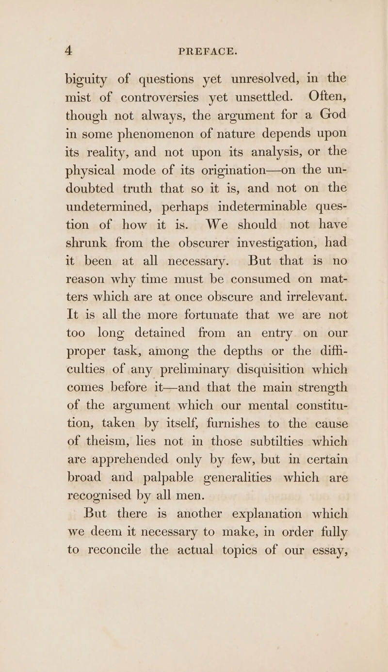 biguity of questions yet unresolved, in the mist of controversies yet unsettled. Often, though not always, the argument for a God in some phenomenon of nature depends upon its reality, and not upon its analysis, or the physical mode of its origination—on the un- doubted truth that so it is, and not on the undetermined, perhaps indeterminable ques- tion of how it is. We should not have shrunk from the obscurer investigation, had it been at all necessary. But that is no reason why time must be consumed on mat- ters which are at once obscure and irrelevant. It is all the more fortunate that we are not too long detained from an entry on our proper task, among the depths or the difh- culties of any preliminary disquisition which comes before it—and that the main strength of the argument which our mental constitu- tion, taken by itself, furnishes to the cause of theism, lies not in those subtilties which are apprehended only by few, but im certain broad and palpable generalities which are recognised by all men. But there is another explanation which we deem it necessary to make, in order fully to reconcile the actual topics of our essay,