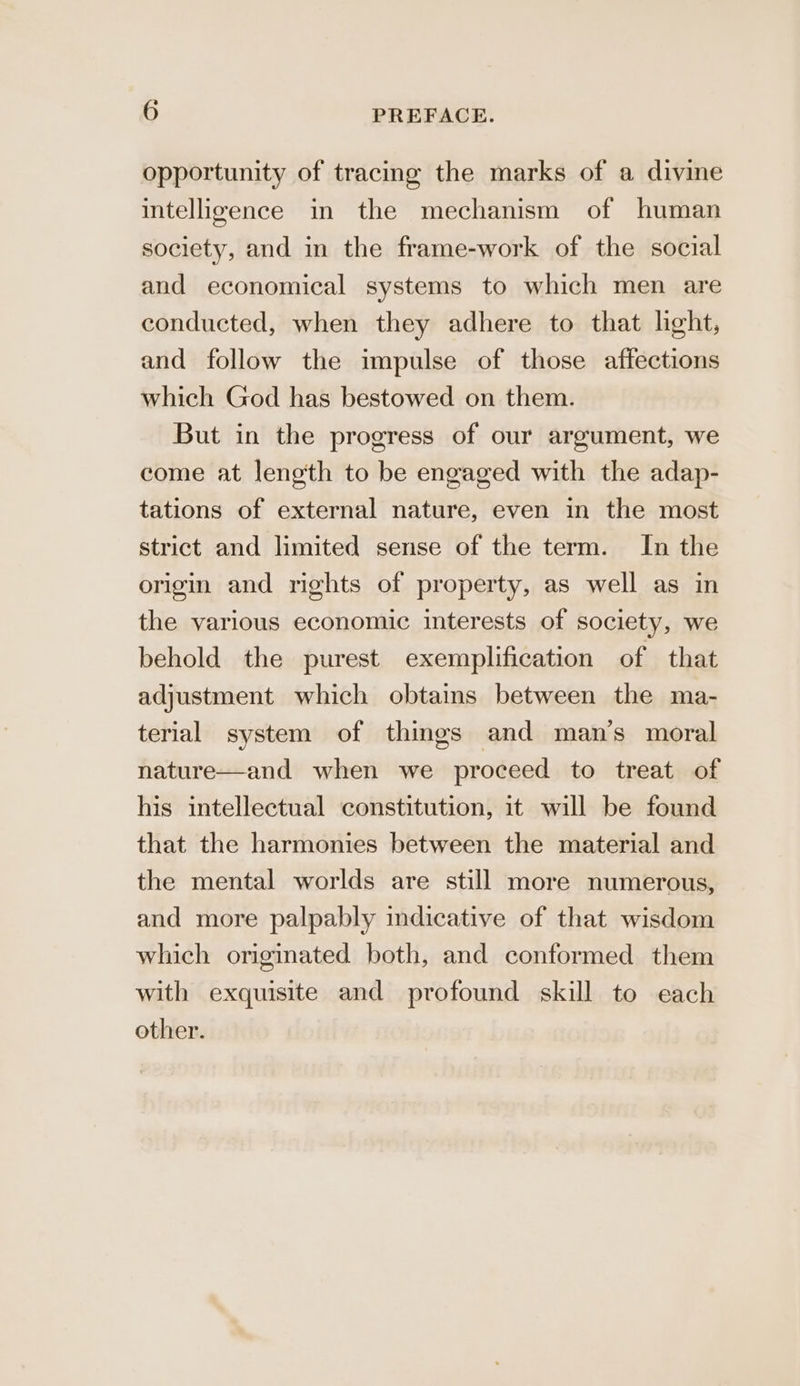 opportunity of tracing the marks of a divine intelligence in the mechanism of human society, and in the frame-work of the social and economical systems to which men are conducted, when they adhere to that light, and follow the impulse of those affections which God has bestowed on them. But in the progress of our argument, we come at length to be engaged with the adap- tations of external nature, even in the most strict and limited sense of the term. In the origin and rights of property, as well as in the various economic interests of society, we behold the purest exemplification of that adjustment which obtains between the ma- terial system of things and man’s moral nature—and when we proceed to treat of his intellectual constitution, it will be found that the harmonies between the material and the mental worlds are still more numerous, and more palpably indicative of that wisdom which originated both, and conformed them with exquisite and profound skill to each other.