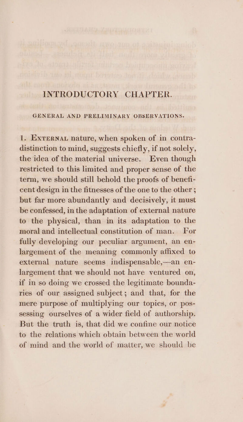 INTRODUCTORY CHAPTER. GENERAL AND PRELIMINARY OBSERVATIONS. 1. Exrernav nature, when spoken of in contra- distinction to mind, suggests chiefly, if not solely, the idea of the material universe. Even though restricted to this limited and proper sense of the term, we should still behold the proofs of benefi- cent design in the fitnesses of the one to the other ; but far more abundantly and decisively, it must be confessed, in the adaptation of external nature to the physical, than in its adaptation to the moral and intellectual constitution of man. Tor fully developing our peculiar argument, an en- largement of the meaning commonly affixed to external nature seems indispensable,—an en- largement that we should not have ventured on, if in so doing we crossed the legitimate bounda- ries of our assigned subject; and that, for the mere purpose of multiplying our topics, or pos- sessing ourselves of a wider field of authorship. But the truth is, that did we confine our notice to the relations which obtain between the world of mind and the world of matter, we should be
