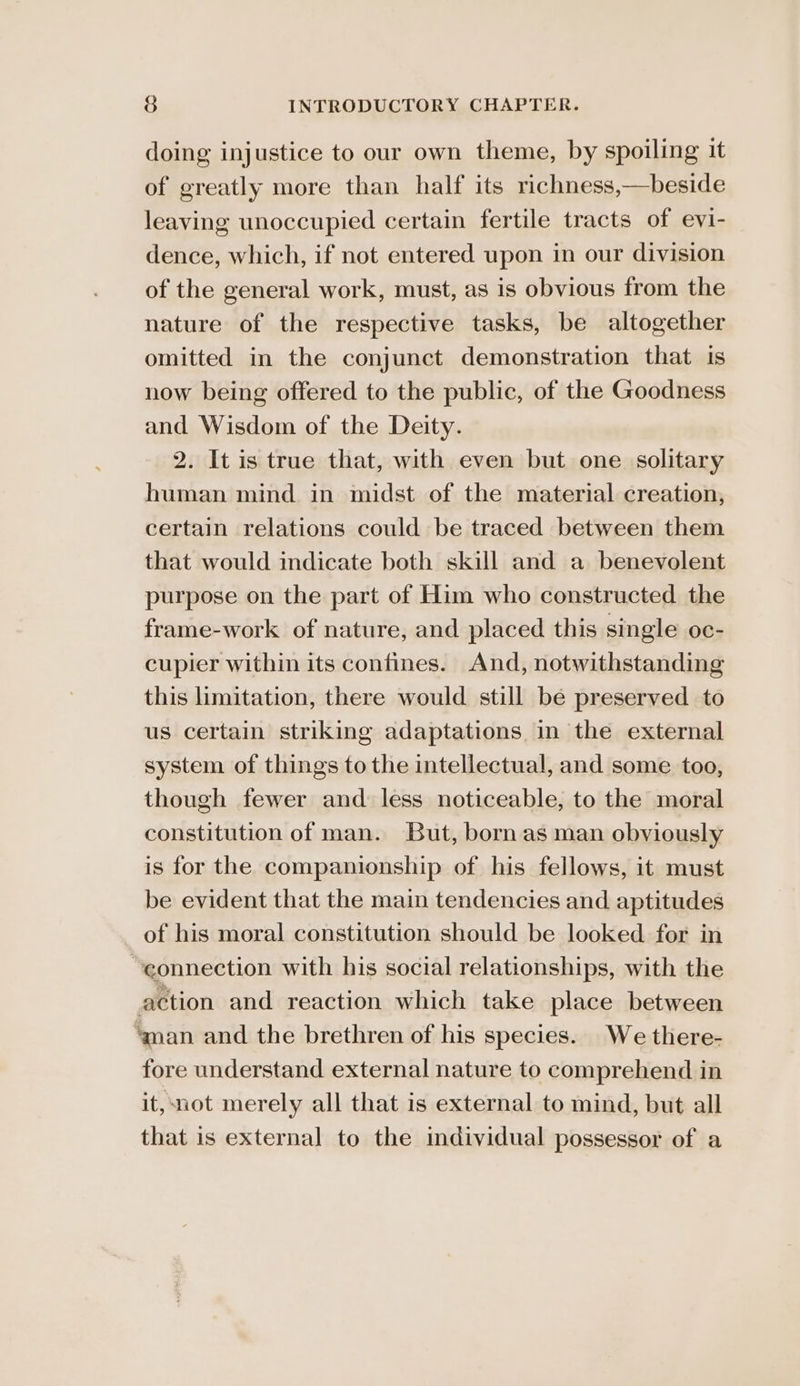 doing injustice to our own theme, by spoiling it of greatly more than half its richness,—beside leaving unoccupied certain fertile tracts of evi- dence, which, if not entered upon in our division of the general work, must, as is obvious from the nature of the respective tasks, be altogether omitted in the conjunct demonstration that is now being offered to the public, of the Goodness and Wisdom of the Deity. 2. It is true that, with even but one solitary human mind in midst of the material creation, certain relations could be traced between them that would indicate both skill and a benevolent purpose on the part of Him who constructed the frame-work of nature, and placed this single oc- cupier within its confines. And, notwithstanding this limitation, there would still be preserved to us certain striking adaptations in the external system of things to the intellectual, and some too, though fewer and less noticeable, to the moral constitution of man. But, born as man obviously is for the companionship of his fellows, it must be evident that the main tendencies and aptitudes of his moral constitution should be looked for in “connection with his social relationships, with the action and reaction which take place between aman and the brethren of his species. We there- fore understand external nature to comprehend in it, not merely all that is external to mind, but all that is external to the individual possessor of a