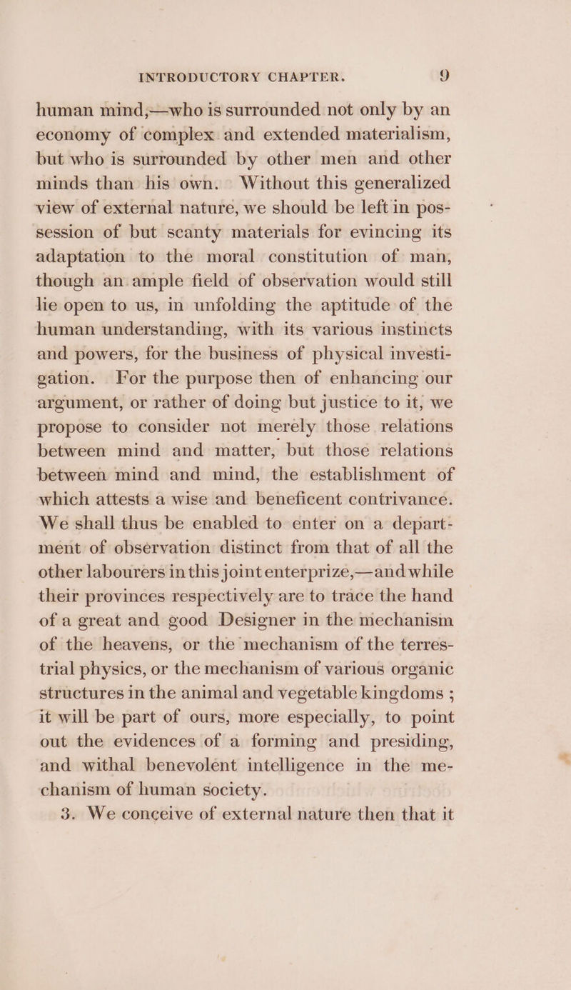 human mind;—who is surrounded not only by an economy of complex and extended materialism, but who is surrounded by other men and other minds than his own. Without this generalized view of external nature, we should be left in pos- session of but scanty materials for evincing its adaptation to the moral constitution of man, though an ample field of observation would still lie open to us, in unfolding the aptitude of the human understanding, with its various instincts and powers, for the business of physical investi- gation. For the purpose then of enhancing our argument, or rather of doing but justice to it, we propose to consider not merely those relations between mind and matter, but those relations between mind and mind, the establishment of which attests a wise and beneficent contrivance. We shall thus be enabled to enter on a depart- ment of observation distinct from that of all the other labourers in this joint enterprize,—and while their provinces respectively are to trace the hand of a great and good Designer in the mechanism of the heavens, or the mechanism of the terres- trial physics, or the mechanism of various organic structures in the animal and vegetable kingdoms ; it will be part of ours, more especially, to point out the evidences of a forming and presiding, and withal benevolent intelligence in the me- chanism of human society. 3. We conceive of external nature then that it