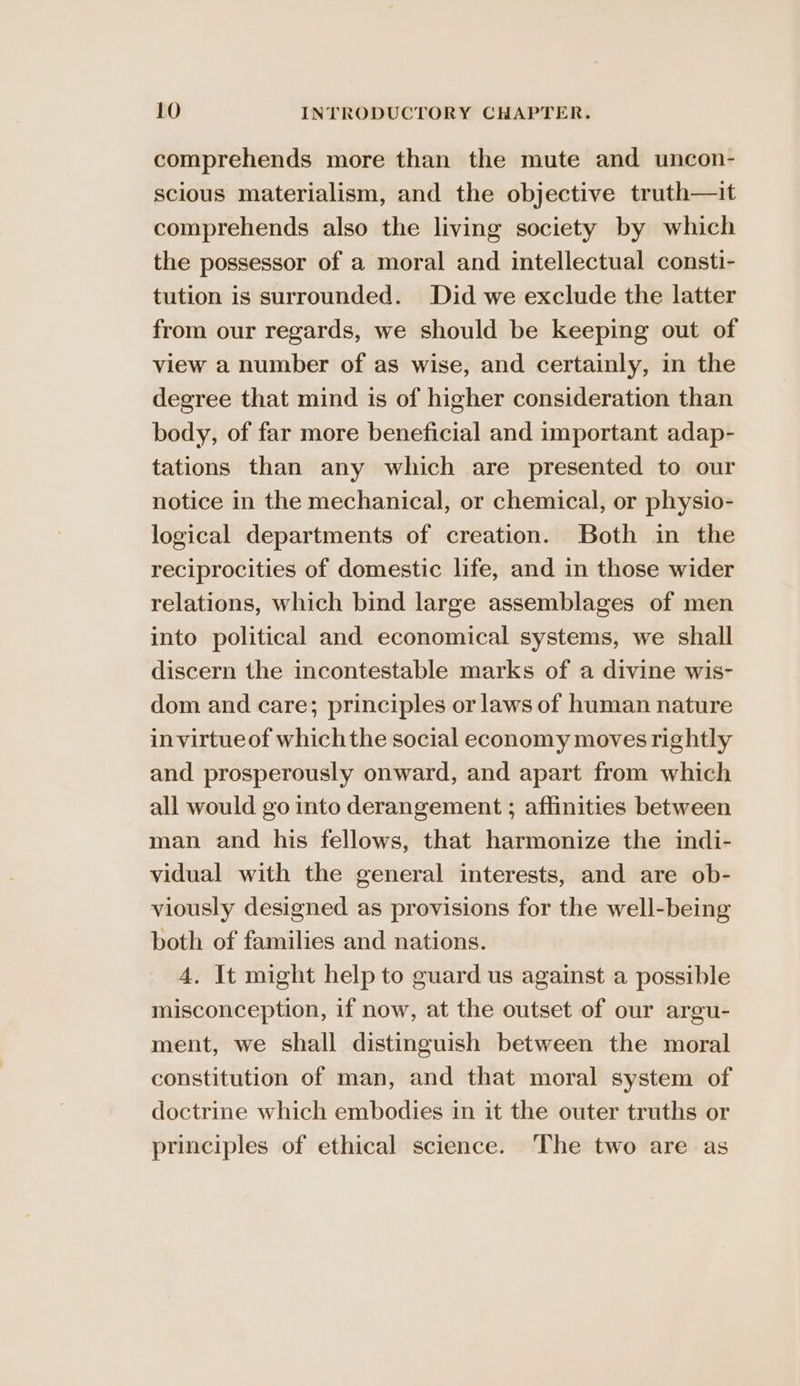 comprehends more than the mute and uncon- scious materialism, and the objective truth—it comprehends also the living society by which the possessor of a moral and intellectual consti- tution is surrounded. Did we exclude the latter from our regards, we should be keeping out of view a number of as wise, and certainly, in the degree that mind is of higher consideration than body, of far more beneficial and important adap- tations than any which are presented to our notice in the mechanical, or chemical, or physio- logical departments of creation. Both in the reciprocities of domestic life, and in those wider relations, which bind large assemblages of men into political and economical systems, we shall discern the incontestable marks of a divine wis- dom and care; principles or laws of human nature invirtueof whichthe social economy moves rightly and prosperously onward, and apart from which all would go into derangement ; affinities between man and his fellows, that harmonize the indi- vidual with the general interests, and are ob- viously designed as provisions for the well-being both of families and nations. 4. It might help to guard us against a possible misconception, if now, at the outset of our argu- ment, we shall distinguish between the moral constitution of man, and that moral system of doctrine which embodies in it the outer truths or principles of ethical science. ‘The two are as