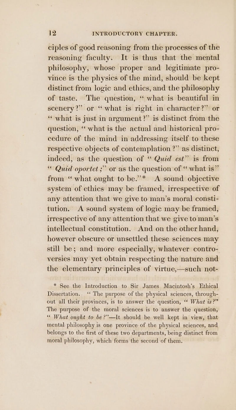 ciples of good reasoning from the processes of the reasoning faculty. It is thus that the mental philosophy, whose proper and legitimate pro- vince is the physics of the mind, should be kept distinct from logic and ethics, and the philosophy of taste. The question, “ what is beautiful in scenery?” or ‘ what is right in character?” or ‘what is just in argument?” is distinct from the question, ‘‘ what is the actual and historical pro- cedure of the mind in addressing itself to these respective objects of contemplation ?”’ as distinct, indeed, as the question of ‘ Quid est” is from ‘“ Quid oportet ;” or as the question of ‘“ what is” from “ what ought to be.’* A sound objective system of ethics may be framed, irrespective of any attention that we give to man’s moral consti- tution. A sound system of logic may be framed, irrespective of any attention that we give to man’s intellectual constitution. And on the other hand, however obscure or unsettled these sciences may still be; and more especially, whatever contro- versies may yet obtain respecting the nature and the elementary principles of virtue,—such not- * See the Introduction to Sir James Macintosh’s Ethical Dissertation. ‘‘ The purpose of the physical sciences, through- out all their provinces, is to answer the question, ‘“‘ What is?” The purpose of the moral sciences is to answer the question, “« What ought to be ?”—It should be well kept in view, that mental philosophy is one province of the physical sciences, and belongs to the first of these two departments, being distinct from moral philosophy, which forms the second of them.