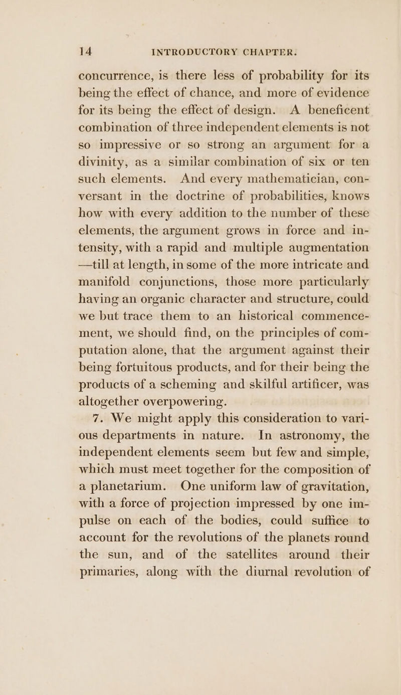concurrence, is there less of probability for its being the effect of chance, and more of evidence for its being the effect of design. A beneficent combination of three independent elements is not so impressive or so strong an argument for a divinity, as a similar combination of six or ten such elements. And every mathematician, con- versant in the doctrine of probabilities, knows how with every addition to the number of these elements, the argument grows in force and in- tensity, with a rapid and multiple augmentation —till at length, in some of the more intricate and manifold conjunctions, those more particularly having an organic character and structure, could we but trace them to an historical commence- ment, we should find, on the principles of com- putation alone, that the argument against their being fortuitous products, and for their being the products of a scheming and skilful artificer, was altogether overpowering. 7. We might apply this consideration to vari- ous departments in nature. In astronomy, the independent elements seem but few and simple, which must meet together for the composition of a planetartum. One uniform law of gravitation, with a force of projection impressed by one im- pulse on each of the bodies, could suffice to account for the revolutions of the planets round the sun, and of the satellites around their primaries, along with the diurnal revolution of