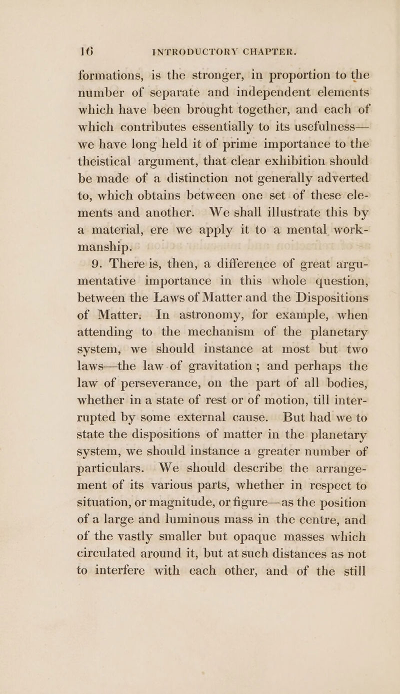 formations, is the stronger, in proportion to the number of separate and independent elements which have been brought together, and each of which contributes essentially to its usefulness— we have long held it of prime importance to the theistical argument, that clear exhibition should be made of a distinction not generally adverted to, which obtains between one set of these ele- ments and another. We shall illustrate this by a material, ere we apply it to a mental work- manship. | 9. There is, then, a difference of great argu- mentative importance in this whole question, between the Laws of Matter and the Dispositions of Matter: In astronomy, for example, when attending to the mechanism of the planetary system, we should instance at most but two laws—the law.of gravitation; and perhaps the law of perseverance, on the part of all bodies, whether in a state of rest or of motion, till inter- rupted by some external cause. But had we to state the dispositions of matter in the planetary system, we should instance a greater number of particulars. We should describe the arrange- ment of its various parts, whether in respect to situation, or magnitude, or figure—as the position of a large and luminous mass in the centre, and of the vastly smaller but opaque masses which circulated around it, but at such distances as not to interfere with each other, and of the still