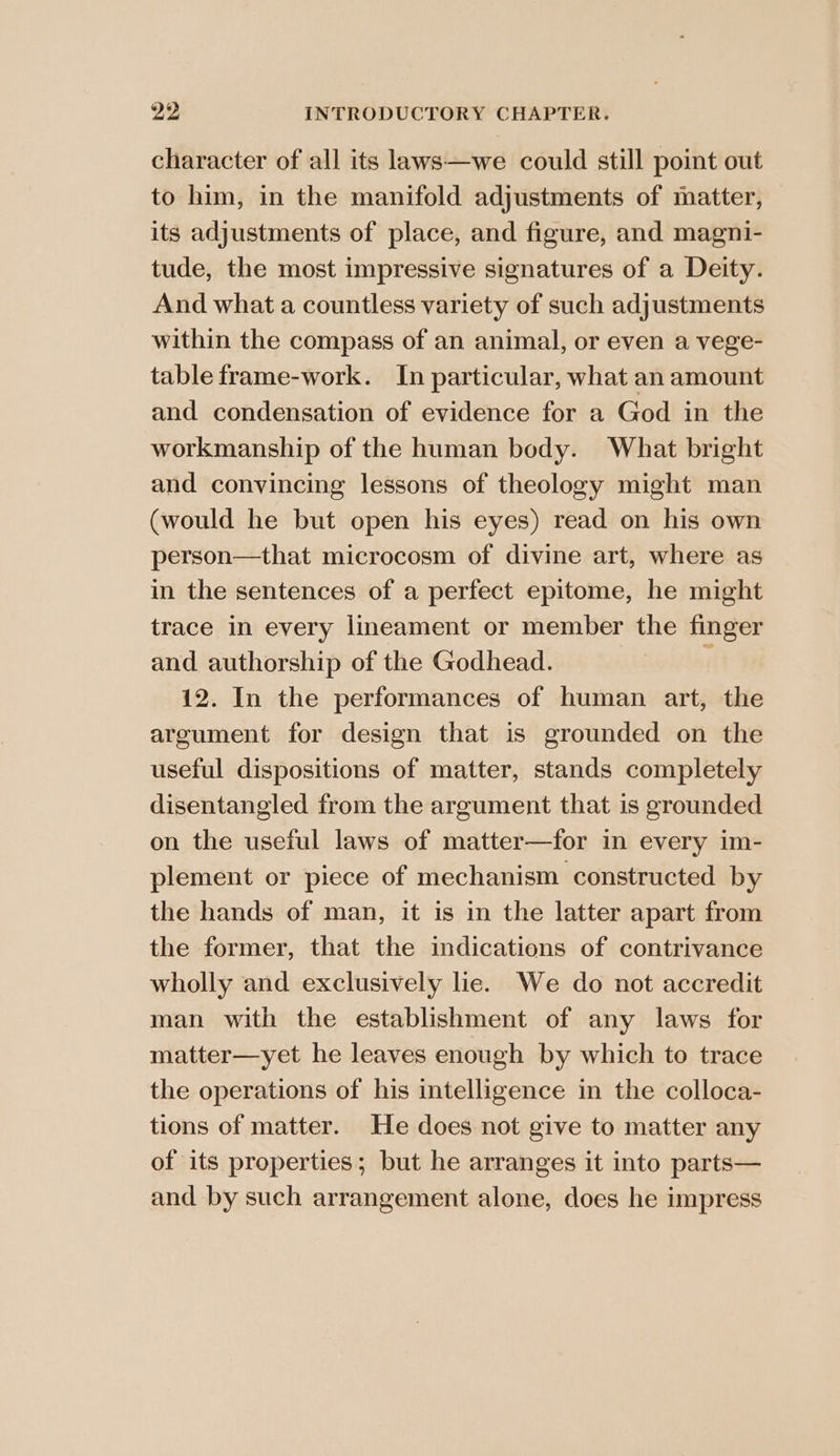 character of all its laws—we could still point out to him, in the manifold adjustments of matter, its adjustments of place, and figure, and magni- tude, the most impressive signatures of a Deity. And what a countless variety of such adjustments within the compass of an animal, or even a vege- table frame-work. In particular, what an amount and condensation of evidence for a God in the workmanship of the human body. What bright and convincing lessons of theology might man (would he but open his eyes) read on his own person—that microcosm of divine art, where as in the sentences of a perfect epitome, he might trace in every lineament or member the finger and authorship of the Godhead. é 12. In the performances of human art, the argument for design that is grounded on the useful dispositions of matter, stands completely disentangled from the argument that is grounded on the useful laws of matter—for in every im- plement or piece of mechanism constructed by the hands of man, it is in the latter apart from the former, that the indications of contrivance wholly and exclusively lie. We do not accredit man with the establishment of any laws for matter—yet he leaves enough by which to trace the operations of his intelligence in the colloca- tions of matter. He does not give to matter any of its properties; but he arranges it into parts— and by such arrangement alone, does he impress