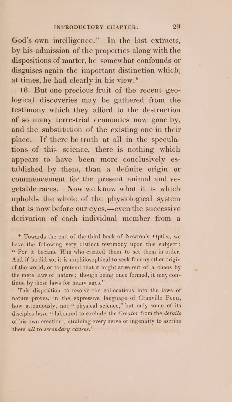 God’s own intelligence.” In the last extracts, by his admission of the properties along with the dispositions of matter, he somewhat confounds or disguises again the important distinction which, at times, he had clearly in his view.* 16. But one precious fruit of the recent geo- logical discoveries may be gathered from the testimony which they afford to the destruction of so many terrestrial economies now gone by, and the substitution of the existing one in their place. If there be truth at all in the specula- tions of this science, there is nothing which appears to have been more conclusively es- tablished by them, than a definite origin or commencement for the present animal and ve- getable races. Now we know what it is which upholds the whole of the physiological system that is now before our eyes,—even the successive derivation of each individual member from a * Towards the end of the third book of Newton’s Optics, we have the following very distinct testimony upon this subject: ‘“ For it became Him who created them to set them in order. And if he did so, it is unphilosophical to seek for any other origin of the world, or to pretend that it might arise out of a chaos by the mere laws of nature; though being once formed, it may con- tinue by those laws for many ages.” This disposition to resolve the collocations into the laws of nature proves, in the expressive language of Granville Penn, how strenuously, not ‘“ physical science,” but only some of its disciples have “‘ laboured to exclude the Creator from the detazls of his own creation; straining every nerve of ingenuity to ascribe them all to secondary causes.”
