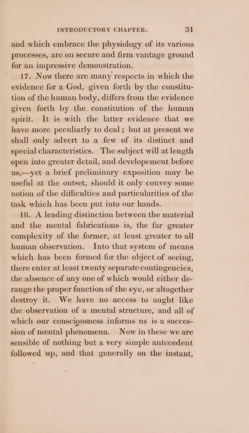 and which embrace the physiology of its various processes, are on secure and firm vantage ground for an impressive demonstration. 17. Now there are many respects in which the evidence for a God, given forth by the constitu- tion of the human body, differs from the evidence given forth by the constitution of the human spirit. It is with the latter evidence that we have more peculiarly to deal; but at present we shall only advert to a few of its distinct and special characteristics. The subject will at length open into greater detail, and developement before us,—yet a brief preliminary exposition may be useful at the outset, should it only convey some notion .of the difficulties and particularities of the task which has been put into our hands. 18. A leading distinction between the material and the mental fabrications is, the far greater complexity of the former, at least greater to all human observation. Into that system of means which has been formed for the object of seeing, there enter at least twenty separate contingencies, the absence of any one of which would either de- range the proper function of the eye, or altogether destroy it. We have no access to aught like the observation of a mental structure, and all of which our consciousness informs us is a succes- sion of mental phenomena. Now in these we are sensible of nothing but a very simple antecedent followed up, and that generally on the instant, ~