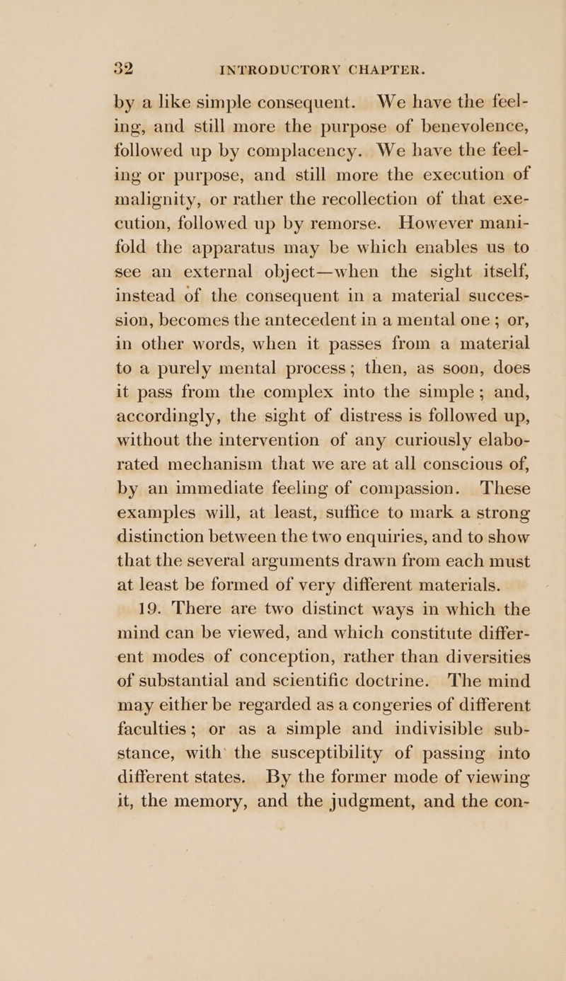 by a like simple consequent. We have the feel- ing, and still more the purpose of benevolence, followed up by complacency. We have the feel- ing or purpose, and still more the execution of malignity, or rather the recollection of that exe- cution, followed up by remorse. However mani- fold the apparatus may be which enables us to See an external object—when the sight. itself, instead of the consequent in a material succes- sion, becomes the antecedent in a mental one; or, in other words, when it passes from a material to a purely mental process; then, as soon, does it pass from the complex into the simple; and, accordingly, the sight of distress is followed up, without the intervention of any curiously elabo- rated mechanism that we are at all conscious of, by an immediate feeling of compassion. These examples will, at least, suffice to mark a strong distinction between the two enquiries, and to show that the several arguments drawn from each must at least be formed of very different materials. 19. There are two distinct ways in which the mind can be viewed, and which constitute differ- ent modes of conception, rather than diversities of substantial and scientific doctrine. The mind may either be regarded as a congeries of different faculties; or as a simple and indivisible sub- stance, with the susceptibility of passing into different states. By the former mode of viewing it, the memory, and the judgment, and the con-