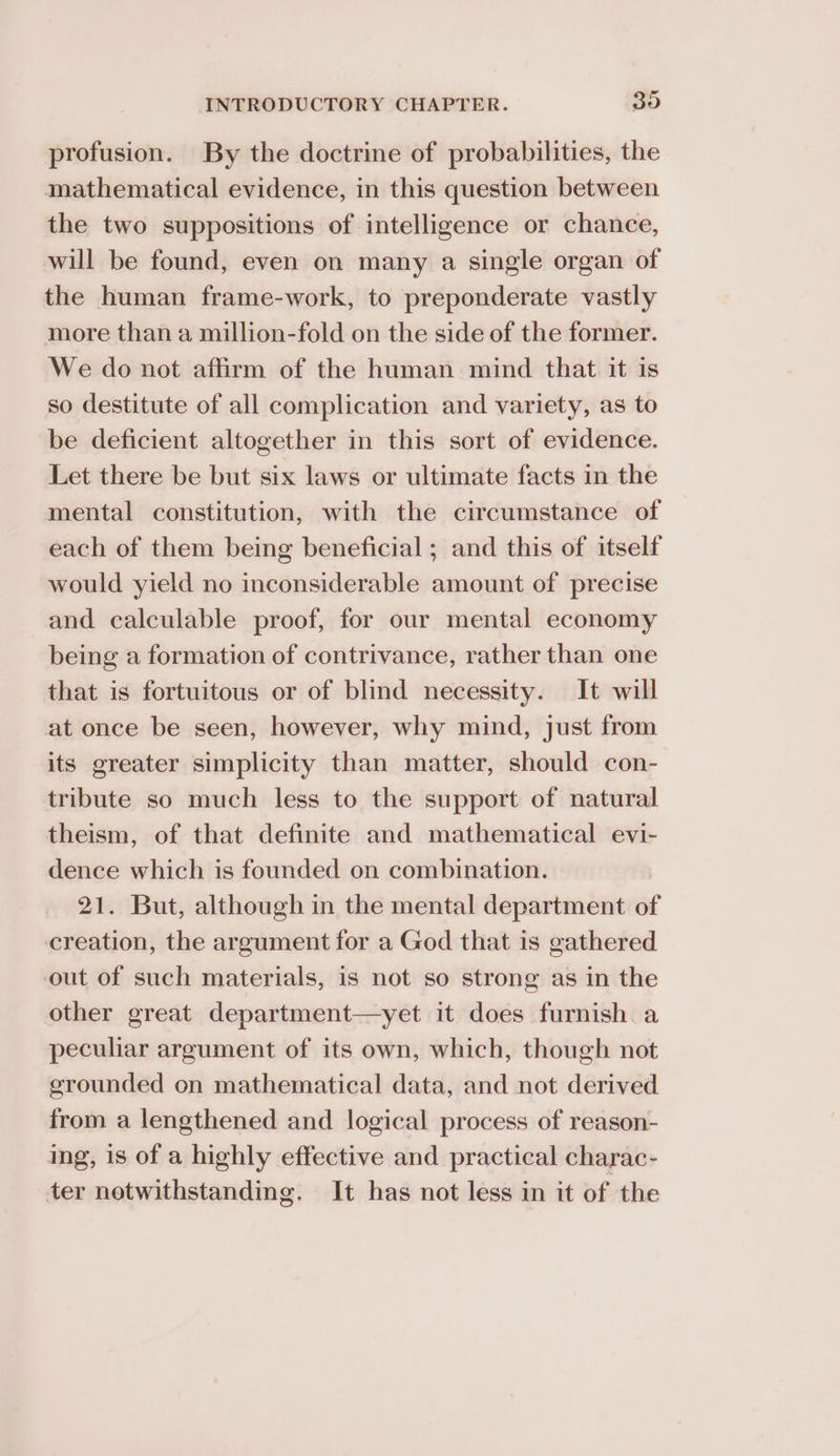 profusion. By the doctrine of probabilities, the mathematical evidence, in this question between the two suppositions of intelligence or chance, will be found, even on many a single organ of the human frame-work, to preponderate vastly more than a million-fold on the side of the former. We do not affirm of the human mind that it is so destitute of all complication and variety, as to be deficient altogether in this sort of evidence. Let there be but six laws or ultimate facts in the mental constitution, with the circumstance of each of them being beneficial; and this of itself would yield no inconsiderable amount of precise and calculable proof, for our mental economy being a formation of contrivance, rather than one that is fortuitous or of blind necessity. It will at once be seen, however, why mind, just from its greater simplicity than matter, should con- tribute so much less to the support of natural theism, of that definite and mathematical evi- dence which is founded on combination. 21. But, although in the mental department of creation, the argument for a God that is gathered out of such materials, is not so strong as in the other great department—yet it does furnish a peculiar argument of its own, which, though not grounded on mathematical data, and not derived from a lengthened and logical process of reason- ing, is of a highly effective and practical charac- ter notwithstanding. It has not less in it of the