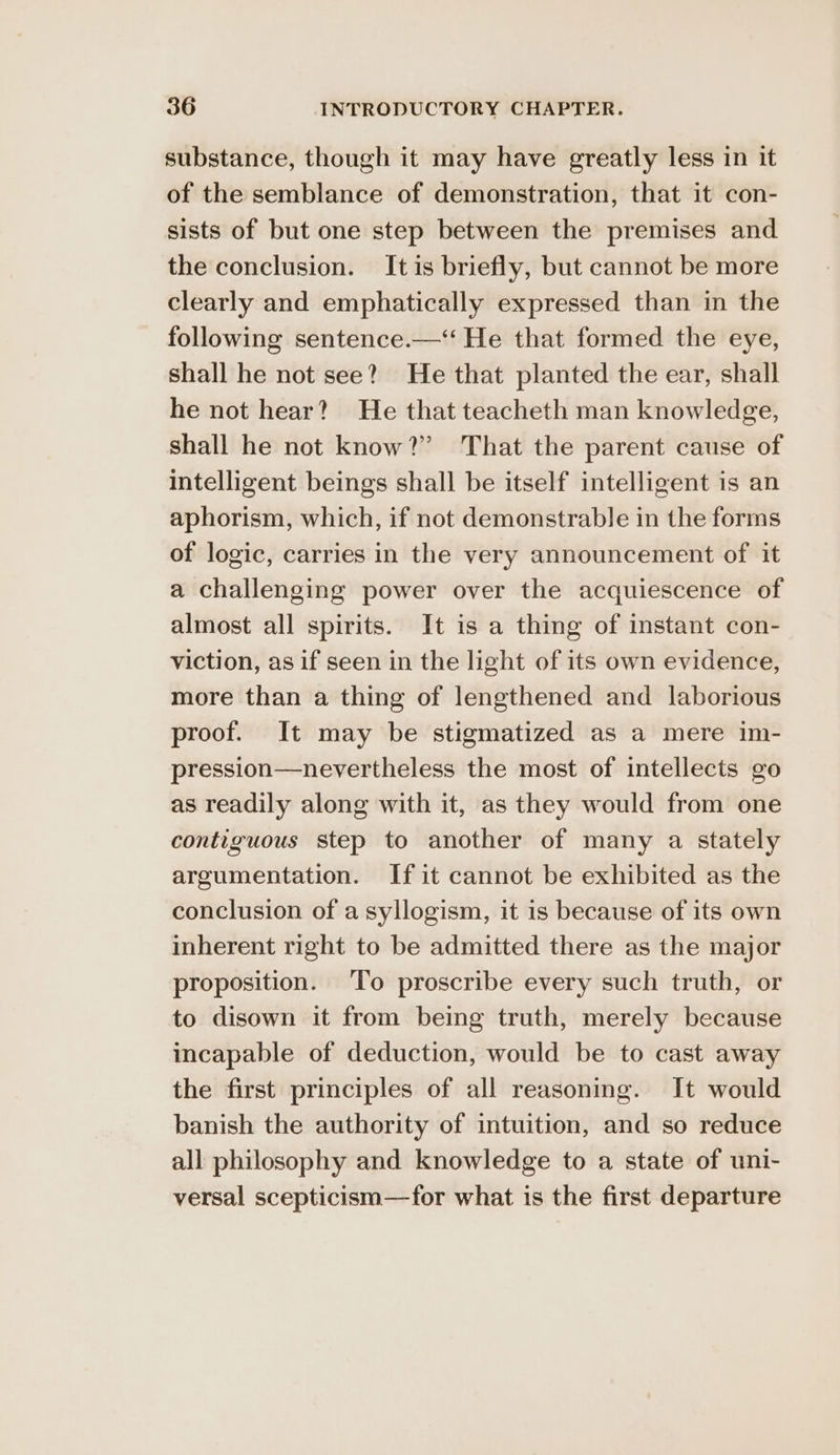substance, though it may have greatly less in it of the semblance of demonstration, that it con- sists of but one step between the premises and the conclusion. It is briefly, but cannot be more clearly and emphatically expressed than in the following sentence.—‘‘ He that formed the eye, shall he not see?’ He that planted the ear, shall he not hear? He that teacheth man knowledge, shall he not know?” That the parent cause of intelligent beings shall be itself intelligent is an aphorism, which, if not demonstrable in the forms of logic, carries in the very announcement of it a challenging power over the acquiescence of almost all spirits. It is a thing of instant con- viction, as if seen in the light of its own evidence, more than a thing of lengthened and laborious proof. It may be stigmatized as a mere im- pression—nevertheless the most of intellects go as readily along with it, as they would from one contiguous step to another of many a stately argumentation. If it cannot be exhibited as the conclusion of a syllogism, it is because of its own inherent right to be admitted there as the major proposition. ‘To proscribe every such truth, or to disown it from being truth, merely because incapable of deduction, would be to cast away the first principles of all reasoning. It would banish the authority of intuition, and so reduce all philosophy and knowledge to a state of uni- versal scepticism—for what is the first departure