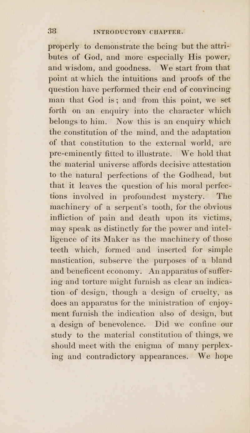properly to demonstrate the being but the attri- butes of God, and more especially His power, and wisdom, and goodness. We start from that point at which the intuitions and proofs of the question have performed their end of convincing man that God is; and from this point, we set forth on an enquiry into the character which belongs to him. Now this is an enquiry which the constitution of the mind, and the adaptation of that constitution to the external world, are pre-eminently fitted to illustrate. We hold that the material universe affords decisive attestation to the natural perfections of the Godhead, but that it leaves the question of his moral perfec- tions involved in profoundest mystery. The machinery of a serpent’s tooth, for the obvious infliction of pain and death upon its victims, may speak as distinctly for the power and intel- ligence of its Maker as the machinery of those teeth which, formed and inserted for simple mastication, subserve the purposes of a bland and beneficent economy. An apparatus of suffer- ing and torture might furnish as clear an indica- tion of design, though a design of cruelty, as does an apparatus for the ministration of enjoy- ment furnish the indication also of design, but a design of benevolence. Did we confine our study to the material constitution of things, we should meet with the enigma of many perplex- ing and contradictory appearances. We hope