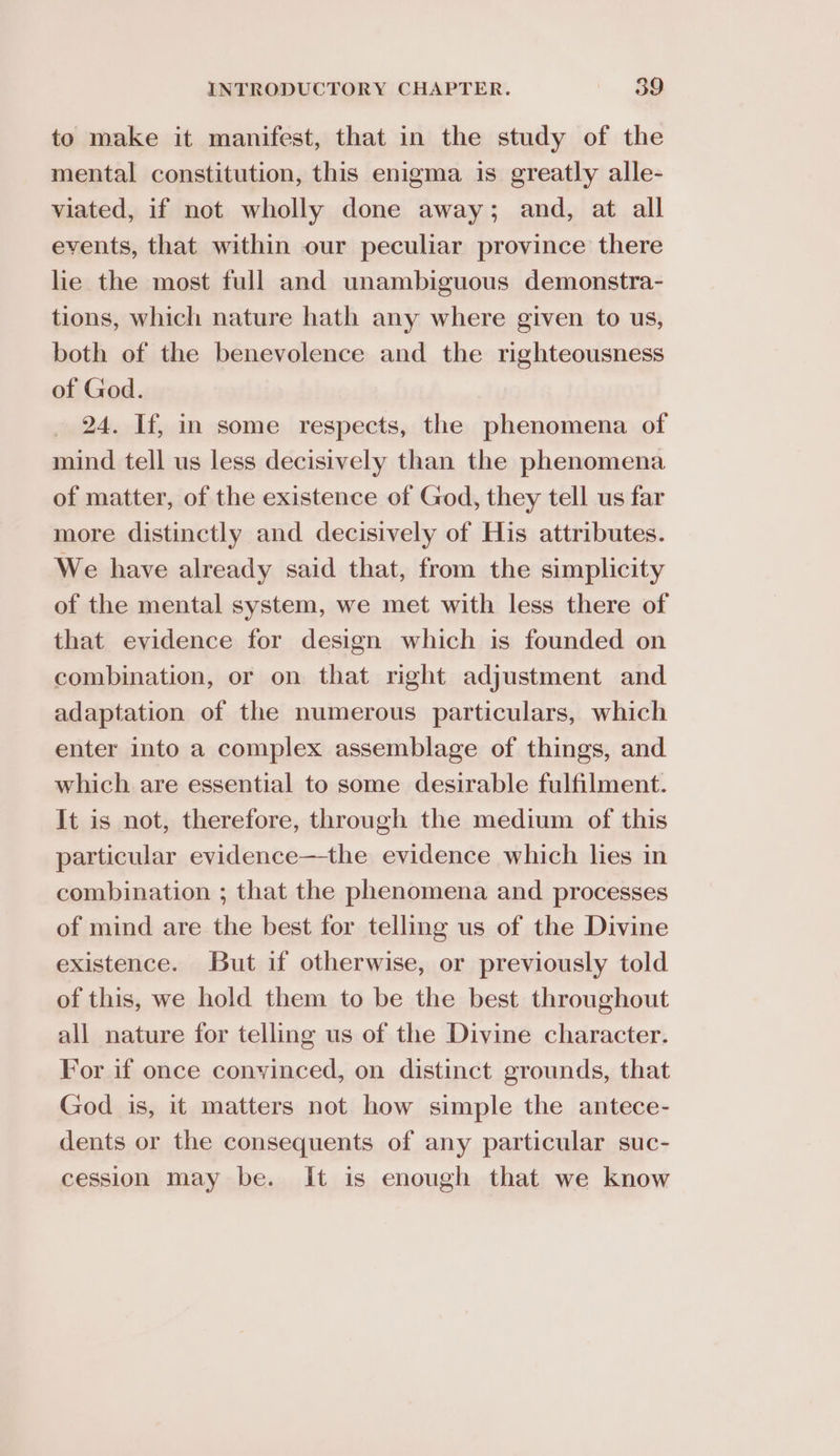to make it manifest, that in the study of the mental constitution, this enigma is greatly alle- viated, if not wholly done away; and, at all events, that within our peculiar province there lie the most full and unambiguous demonstra- tions, which nature hath any where given to us, both of the benevolence and the righteousness of God. 24. If, in some respects, the phenomena of mind tell us less decisively than the phenomena of matter, of the existence of God, they tell us far more distinctly and decisively of His attributes. We have already said that, from the simplicity of the mental system, we met with less there of that evidence for design which is founded on combination, or on that right adjustment and adaptation of the numerous particulars, which enter into a complex assemblage of things, and which are essential to some desirable fulfilment. It is not, therefore, through the medium of this particular evidence—the evidence which lies in combination ; that the phenomena and processes of mind are the best for telling us of the Divine existence. But if otherwise, or previously told of this, we hold them to be the best throughout all nature for telling us of the Divine character. For if once conyinced, on distinct grounds, that God is, it matters not how simple the antece- dents or the consequents of any particular suc- cession may be. It is enough that we know