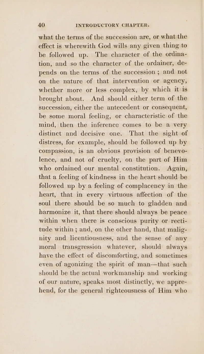 what the terms of the succession are, or what the effect is wherewith God wills any given thing to be followed up. The character of the ordina- tion, and so the character of the ordainer, de- pends on the terms of the succession ; and not on the nature of that intervention or agency, whether more or less complex, by which it 1s brought about. And should either term of the succession, either the antecedent or consequent, be some moral feeling, or characteristic of the mind, then the inference comes to be a very distinct and decisive one. That the sight of distress, for example, should be followed up by compassion, is an obvious provision of benevo- lence, and not of cruelty, on the part of Him who ordained our mental constitution. Again, that a feeling of kindness in the heart should be followed up by a feeling of complacency in the heart, that in every virtuous affection of the soul there should be so much to gladden and harmonize it, that there should always be peace within when there is conscious purity or recti- tude within ; and, on the other hand, that malig- nity and licentiousness, and the sense of any moral transgression whatever, should always have the effect of discomforting, and sometimes even of agonizing the spirit of man—that such should be the actual workmanship and working of our nature, speaks most distinctly, we appre- hend, for the general righteousness of Him who