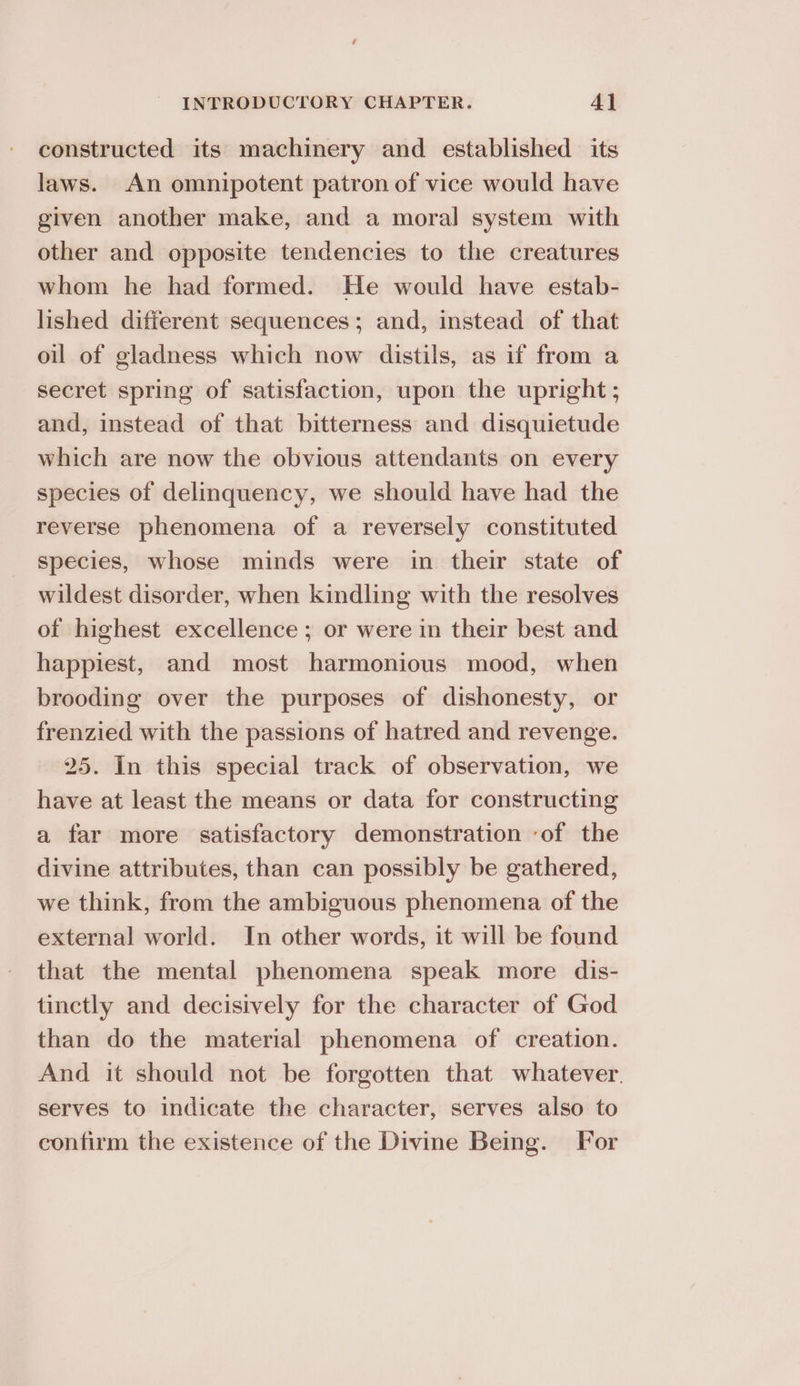constructed its machinery and established its laws. An omnipotent patron of vice would have given another make, and a moral system with other and opposite tendencies to the creatures whom he had formed. He would have estab- lished different sequences; and, instead of that oil of gladness which now distils, as if from a secret spring of satisfaction, upon the upright ; and, instead of that bitterness and disquietude which are now the obvious attendants on every species of delinquency, we should have had the reverse phenomena of a reversely constituted species, whose minds were in their state of wildest disorder, when kindling with the resolves of highest excellence ; or were in their best and happiest, and most harmonious mood, when brooding over the purposes of dishonesty, or frenzied with the passions of hatred and revenge. 25. In this special track of observation, we have at least the means or data for constructing a far more satisfactory demonstration ‘of the divine attributes, than can possibly be gathered, we think, from the ambiguous phenomena of the external world. In other words, it will be found that the mental phenomena speak more dis- tinctly and decisively for the character of God than do the material phenomena of creation. And it should not be forgotten that whatever. serves to indicate the character, serves also to confirm the existence of the Divine Being. For