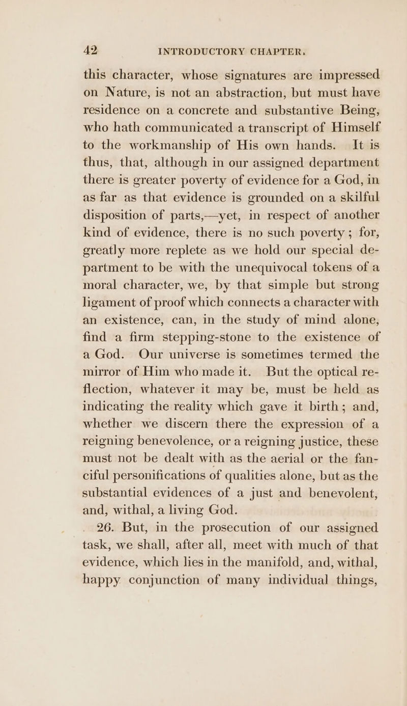 this character, whose signatures are impressed on Nature, is not an abstraction, but must have residence on a concrete and substantive Being, who hath communicated a transcript of Himself to the workmanship of His own hands. It is thus, that, although in our assigned department there is greater poverty of evidence for a God, in as far as that evidence is grounded on a skilful disposition of parts,—yet, in respect of another kind of evidence, there is no such poverty ; for, greatly more replete as we hold our special de- partment to be with the unequivocal tokens of a moral character, we, by that simple but strong ligament of proof which connects a character with an existence, can, in the study of mind alone, find a firm stepping-stone to the existence of a God. Our universe is sometimes termed the mirror of Him who made it. But the optical re- flection, whatever it may be, must be held as indicating the reality which gave it birth; and, whether we discern there the expression of a reigning benevolence, or a reigning justice, these must not be dealt with as the aerial or the fan- ciful personifications of qualities alone, but as the substantial evidences of a just and benevolent, and, withal, a living God. 26. But, in the prosecution of our assigned task, we shall, after all, meet with much of that evidence, which lies in the manifold, and, withal, happy conjunction of many individual things,