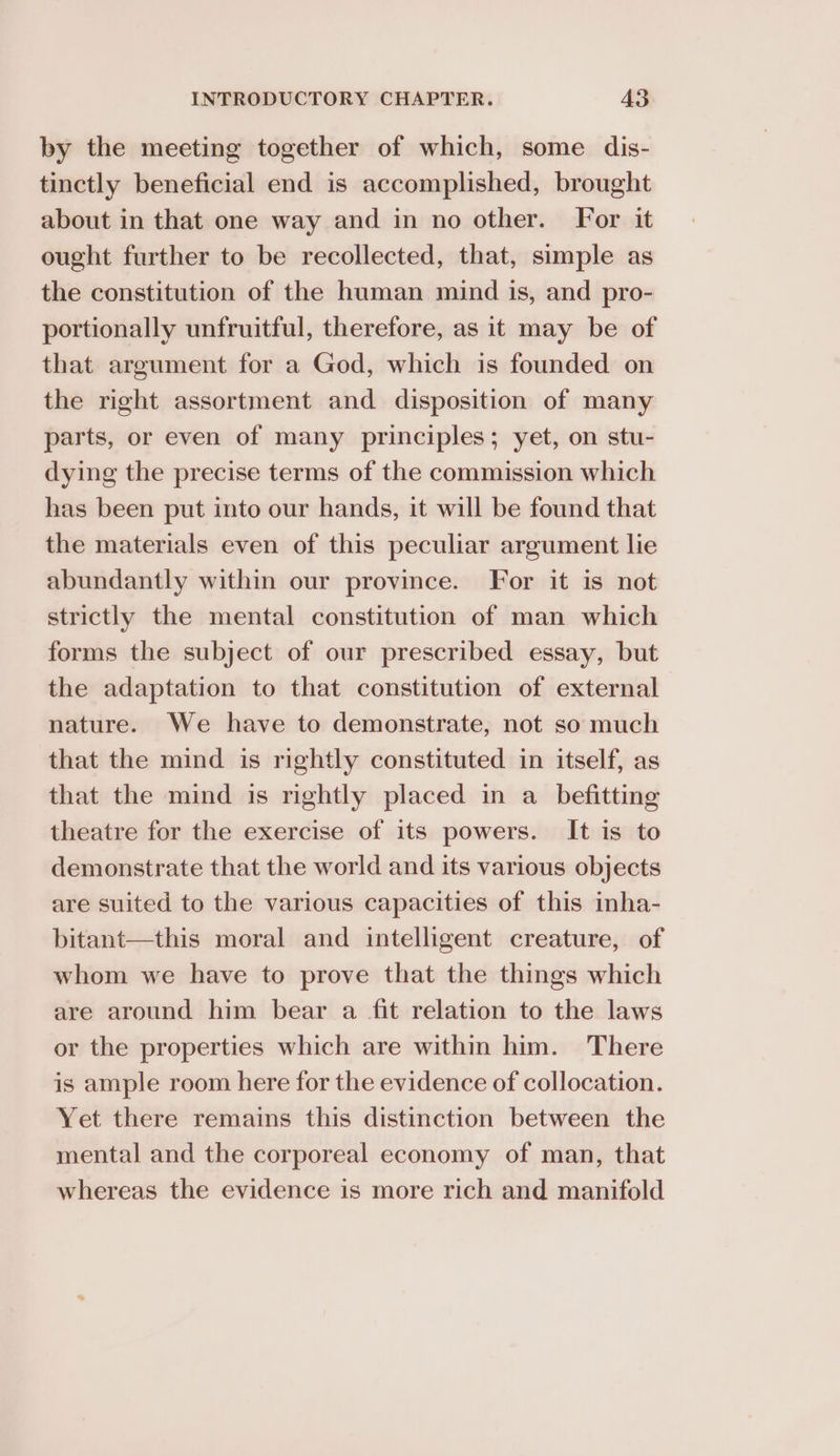 by the meeting together of which, some dis- tinctly beneficial end is accomplished, brought about in that one way and in no other. For it ought further to be recollected, that, simple as the constitution of the human mind is, and pro- portionally unfruitful, therefore, as it may be of that argument for a God, which is founded on the right assortment and disposition of many parts, or even of many principles; yet, on stu- dying the precise terms of the commission which has been put into our hands, it will be found that the materials even of this peculiar argument lie abundantly within our province. For it is not strictly the mental constitution of man which forms the subject of our prescribed essay, but the adaptation to that constitution of external nature. We have to demonstrate, not so much that the mind is rightly constituted in itself, as that the mind is rightly placed in a befitting theatre for the exercise of its powers. It is to demonstrate that the world and its various objects are suited to the various capacities of this inha- bitant—this moral and intelligent creature, of whom we have to prove that the things which are around him bear a fit relation to the laws or the properties which are within him. There is ample room here for the evidence of collocation. Yet there remains this distinction between the mental and the corporeal economy of man, that whereas the evidence is more rich and manifold