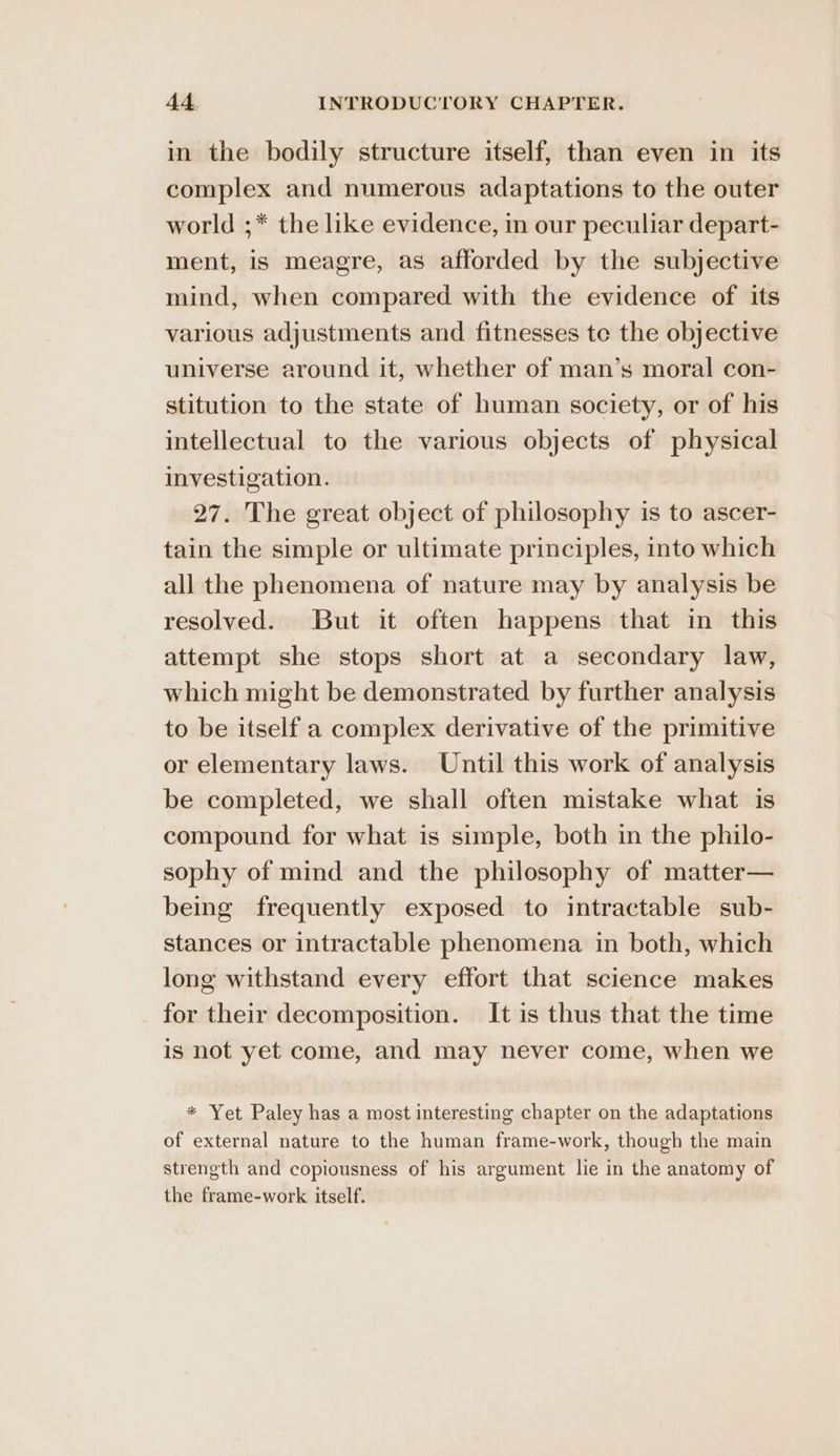in the bodily structure itself, than even in its complex and numerous adaptations to the outer world ;* the like evidence, in our peculiar depart- ment, is meagre, as afforded by the subjective mind, when compared with the evidence of its various adjustments and fitnesses te the objective universe around it, whether of man’s moral con- stitution to the state of human society, or of his intellectual to the various objects of physical investigation. 27. The great object of philosophy is to ascer- tain the simple or ultimate principles, into which all the phenomena of nature may by analysis be resolved. But it often happens that in this attempt she stops short at a secondary law, which might be demonstrated by further analysis to be itself a complex derivative of the primitive or elementary laws. Until this work of analysis be completed, we shall often mistake what is compound for what is simple, both in the philo- sophy of mind and the philosophy of matter— being frequently exposed to intractable sub- stances or intractable phenomena in both, which long withstand every effort that science makes for their decomposition. It is thus that the time is not yet come, and may never come, when we * Yet Paley has a most interesting chapter on the adaptations of external nature to the human frame-work, though the main strength and copiousness of his argument lie in the anatomy of the frame-work itself.