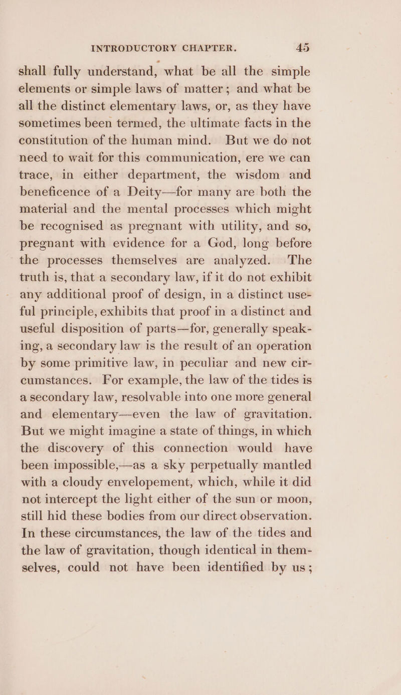 shall fully understand, what be all the simple elements or simple laws of matter; and what be all the distinct elementary laws, or, as they have sometimes been termed, the ultimate facts in the constitution of the human mind. But we do not need to wait for this communication, ere we can trace, in either department, the wisdom and beneficence of a Deity—for many are both the material and the mental processes which might be recognised as pregnant with utility, and so, pregnant with evidence for a God, long before the processes themselves are analyzed. The truth is, that a secondary law, if it do not exhibit any additional proof of design, in a distinct use- ful principle, exhibits that proof in a distinct and useful disposition of parts—for, generally speak- ing, a secondary law is the result of an operation by some primitive law, in peculiar and new cir- cumstances. For example, the law of the tides is a secondary law, resolvable into one more general and elementary—-even the law of gravitation. But we might imagine a state of things, in which the discovery of this connection would have been impossible,—as a sky perpetually mantled with a cloudy envelopement, which, while it did not intercept the light either of the sun or moon, still hid these bodies from our direct observation. In these circumstances, the law of the tides and the law of gravitation, though identical in them- selves, could not have been identified by us ;