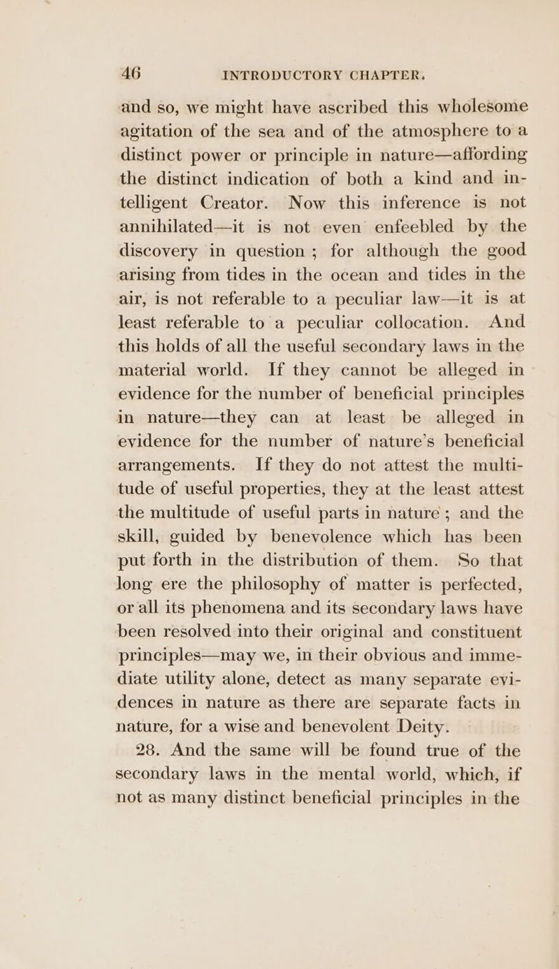 and so, we might have ascribed this wholesome agitation of the sea and of the atmosphere toa distinct power or principle in nature—affording the distinct indication of both a kind and in- telligent Creator. Now this inference is not annihilated—it is not even enfeebled by the discovery in question; for although the good arising from tides in the ocean and tides in the air, is not referable to a peculiar law-—it is at least referable to a peculiar collocation. And this holds of all the useful secondary laws in the material world. If they cannot be alleged in evidence for the number of beneficial principles in nature—they can at least be alleged in evidence for the number of nature’s beneficial arrangements. If they do not attest the multi- tude of useful properties, they at the least attest the multitude of useful parts in nature ; and the skill, guided by benevolence which has been put forth in the distribution of them. So that long ere the philosophy of matter is perfected, or all its phenomena and its secondary laws have been resolved into their original and constituent principles—may we, in their obvious and imme- diate utility alone, detect as many separate evi- dences in nature as there are separate facts in nature, for a wise and benevolent Deity. 28. And the same will be found true of the secondary laws in the mental world, which, if not as many distinct beneficial principles in the