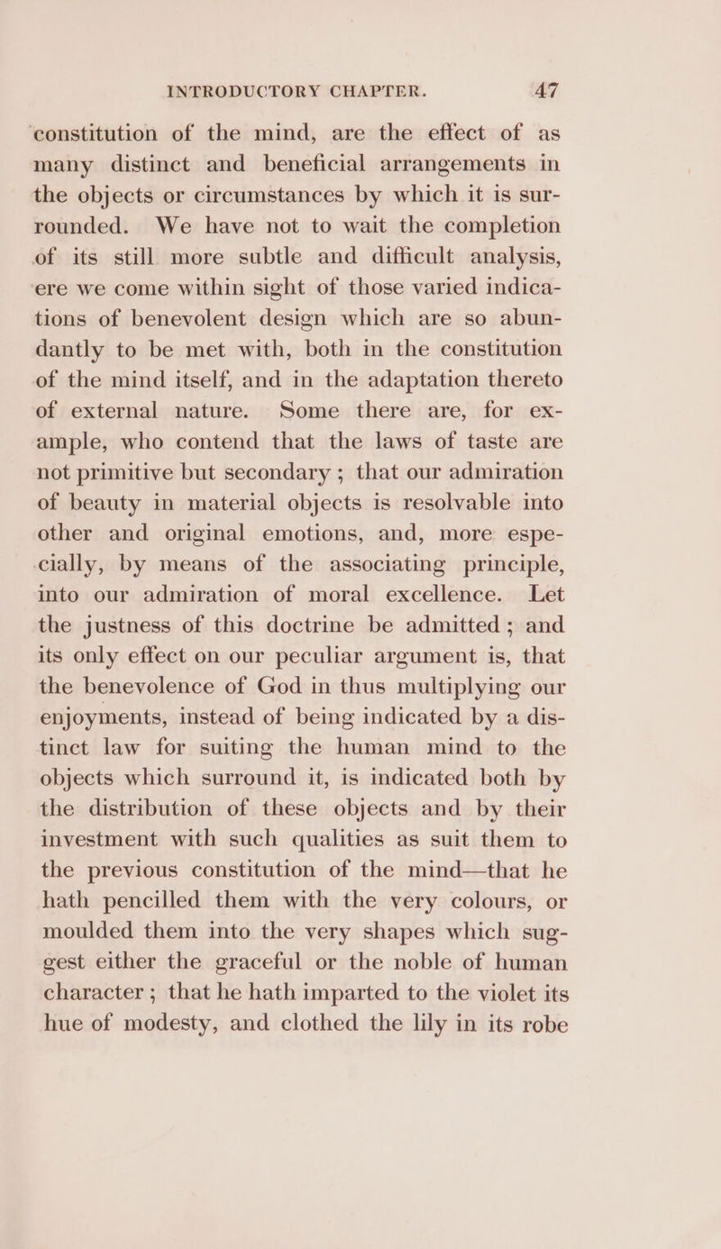 constitution of the mind, are the effect of as many distinct and beneficial arrangements in the objects or circumstances by which it is sur- rounded. We have not to wait the completion of its still more subtle and difficult analysis, ere we come within sight of those varied indica- tions of benevolent design which are so abun- dantly to be met with, both in the constitution of the mind itself, and in the adaptation thereto of external nature. Some there are, for ex- ample, who contend that the laws of taste are not primitive but secondary ; that our admiration of beauty in material objects is resolvable into other and original emotions, and, more espe- cially, by means of the associating principle, into our admiration of moral excellence. Let the justness of this doctrine be admitted ; and its only effect on our peculiar argument is, that the benevolence of God in thus multiplying our enjoyments, instead of being indicated by a dis- tinct law for suiting the human mind to the objects which surround it, is indicated both by the distribution of these objects and by their investment with such qualities as suit them to the previous constitution of the mind—that he hath pencilled them with the very colours, or moulded them into the very shapes which sug- gest either the graceful or the noble of human character ; that he hath imparted to the violet its hue of modesty, and clothed the lily in its robe