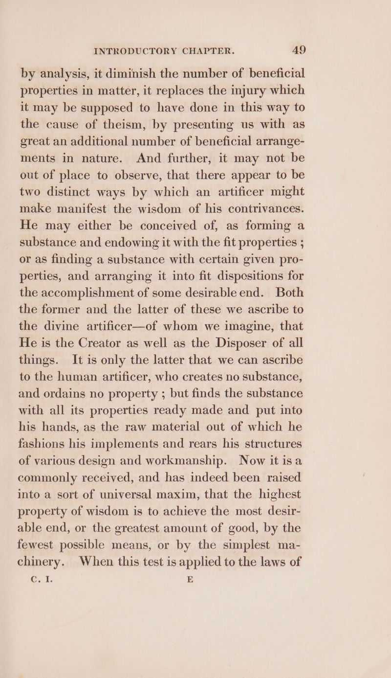 by analysis, it diminish the number of beneficial properties in matter, it replaces the injury which it may be supposed to have done in this way to the cause of theism, by presenting us with as ereat an additional number of beneficial arrange- ments in nature. And further, it may not be out of place to observe, that there appear to be two distinct ways by which an artificer might make manifest the wisdom of his contrivances. He may either be conceived of, as forming a substance and endowing it with the fit properties ; or as finding a substance with certain given pro- perties, and arranging it into fit dispesitions for the accomplishment of some desirable end. Both the former and the latter of these we ascribe to the divine artificer—of whom we imagine, that He is the Creator as well as the Disposer of all things. It is only the latter that we can ascribe to the human artificer, who creates no substance, and ordains no property ; but finds the substance with all its properties ready made and put into his hands, as the raw material out of which he fashions his implements and rears his structures of various design and workmanship. Now it isa commonly received, and has indeed been raised into a sort of universal maxim, that the highest property of wisdom is to achieve the most desir- able end, or the greatest amount of good, by the fewest possible means, or by the simplest ma- chinery. When this test is applied to the laws of q.1. E
