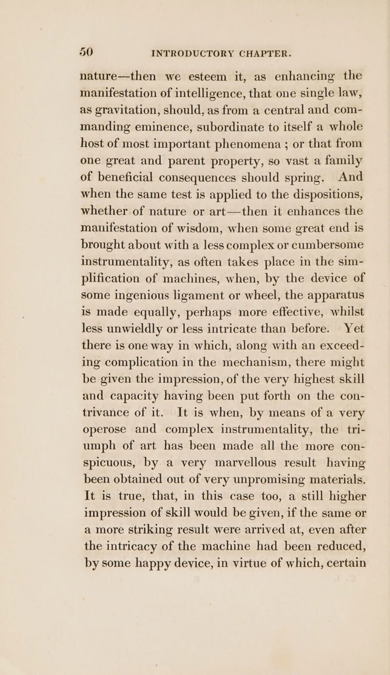 nature—then we esteem it, as enhancing the manifestation of intelligence, that one single law, as gravitation, should, as from a central and com- manding eminence, subordinate to itself a whole host of most important phenomena ; or that from one great and parent property, so vast a family of beneficial consequences should spring. And when the same test is applied to the dispositions, whether of nature or art—then it enhances the manifestation of wisdom, when some great end is brought about with a less complex or cumbersome instrumentality, as often takes place in the sim- plification of machines, when, by the device of some ingenious ligament or wheel, the apparatus is made equally, perhaps more effective, whilst less unwieldly or less intricate than before. Yet there is one way in which, along with an exceed- ing complication in the mechanism, there might be given the impression, of the very highest skill and capacity having been put forth on the con- trivance of it. It is when, by means of a very operose and complex instrumentality, the tri- umph of art has been made all the more con- spicuous, by a very marvellous result having been obtained out of very unpromising materials. It is true, that, in this case too, a still higher impression of skill would be given, if the same or a more striking result were arrived at, even after the intricacy of the machine had been reduced, by some happy device, in virtue of which, certain