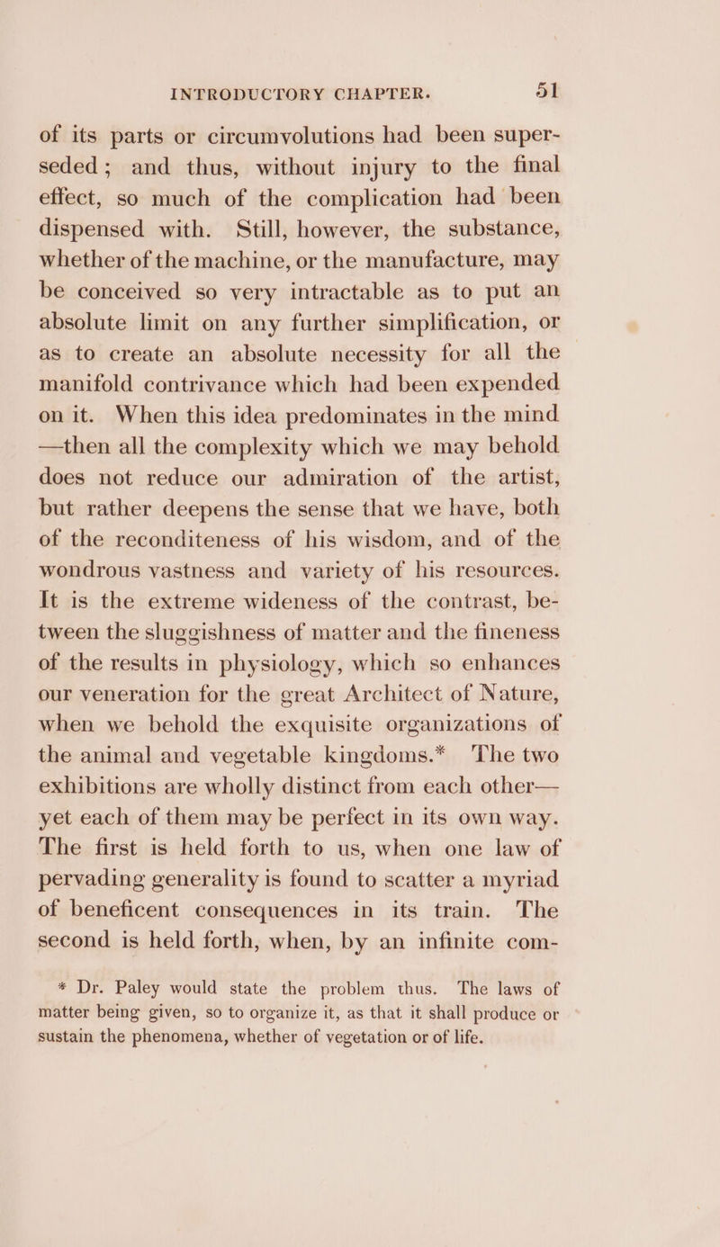 of its parts or circumvolutions had been super- seded; and thus, without injury to the final effect, so much of the complication had been dispensed with. Still, however, the substance, whether of the machine, or the manufacture, may be conceived so very intractable as to put an absolute limit on any further simplification, or as to create an absolute necessity for all the manifold contrivance which had been expended on it. When this idea predominates in the mind —then all the complexity which we may behold does not reduce our admiration of the artist, but rather deepens the sense that we have, both of the reconditeness of his wisdom, and of the wondrous vastness and variety of his resources. It is the extreme wideness of the contrast, be- tween the sluggishness of matter and the fineness of the results in physiology, which so enhances our veneration for the great Architect of Nature, when we behold the exquisite organizations of the animal and vegetable kingdoms.* ‘The two exhibitions are wholly distinct from each other— yet each of them may be perfect in its own way. The first is held forth to us, when one law of pervading generality is found to scatter a myriad of beneficent consequences in its train. The second is held forth, when, by an infinite com- * Dr. Paley would state the problem thus. The laws of matter being given, so to organize it, as that it shall produce or sustain the phenomena, whether of vegetation or of life.