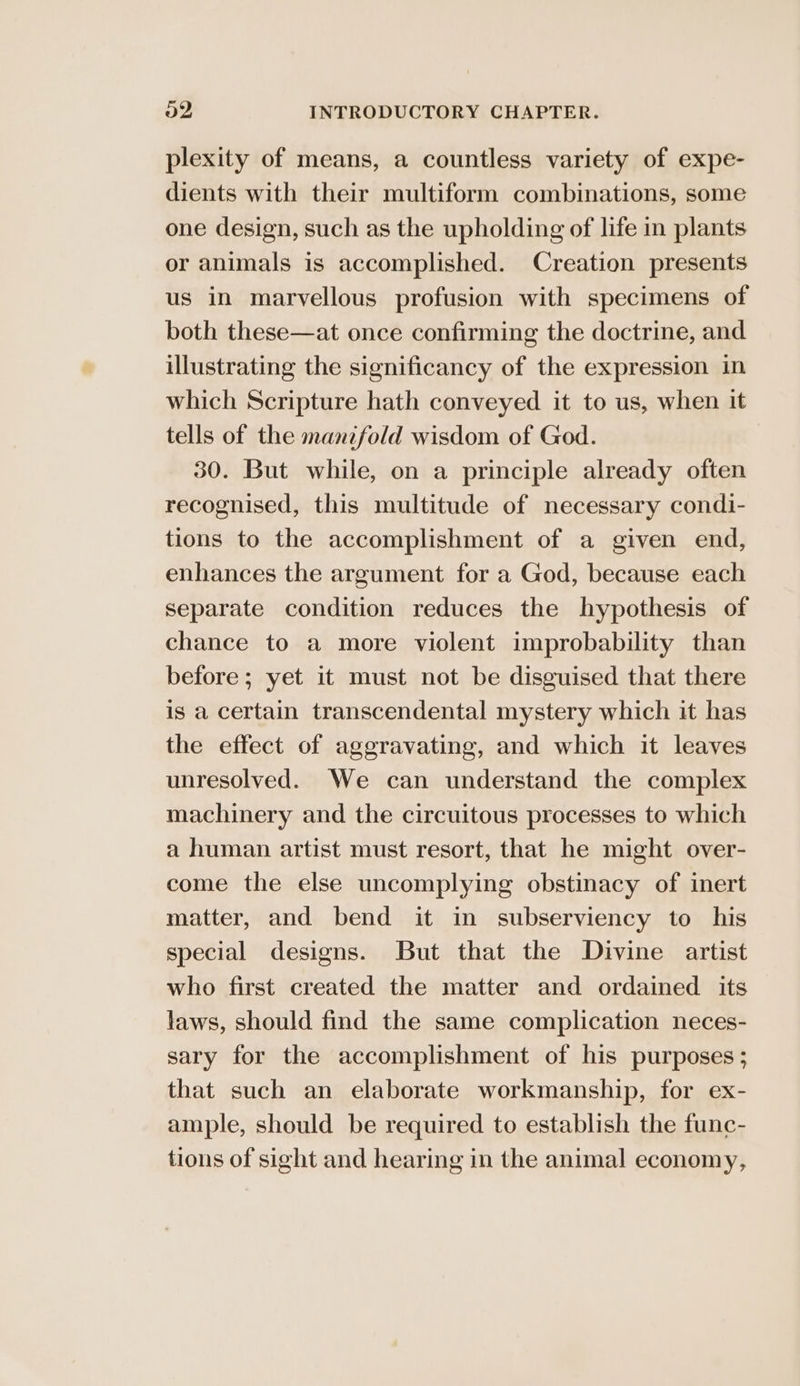 plexity of means, a countless variety of expe- dients with their multiform combinations, some one design, such as the upholding of life in plants or animals is accomplished. Creation presents us in marvellous profusion with specimens of both these—at once confirming the doctrine, and illustrating the significancy of the expression in which Scripture hath conveyed it to us, when it tells of the mantfold wisdom of God. 30. But while, on a principle already often recognised, this multitude of necessary condi- tions to the accomplishment of a given end, enhances the argument for a God, because each separate condition reduces the hypothesis of chance to a more violent improbability than before ; yet it must not be disguised that there is a certain transcendental mystery which it has the effect of aggravating, and which it leaves unresolved. We can understand the complex machinery and the circuitous processes to which a human artist must resort, that he might over- come the else uncomplying obstinacy of inert matter, and bend it in subserviency to his special designs. But that the Divine artist who first created the matter and ordained its laws, should find the same complication neces- sary for the accomplishment of his purposes ; that such an elaborate workmanship, for ex- ample, should be required to establish the func- tions of sight and hearing in the animal economy,