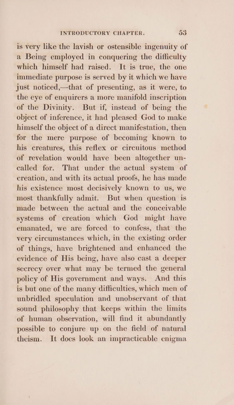 is very like the lavish or ostensible ingenuity of a Being employed in conquering the difficulty which himself had raised. It is true, the one immediate purpose is served by it which we have just noticed,—that of presenting, as it were, to the eye of enquirers a more manifold inscription of the Divinity. But if, instead of being the object of inference, it had pleased God to make himself the object of a direct manifestation, then for the mere purpose of becoming known to his creatures, this reflex or circuitous method of revelation would have been altogether un- called for. That under the actual system of creation, and with its actual proofs, he has made his existence most decisively known to us, we most thankfully admit. But when question is made between the actual and the conceivable systems of creation which God might have emanated, we are forced to confess, that the very circumstances which, in the existing order of things, have brightened and enhanced the evidence of His being, have also cast a deeper secrecy over what may be termed the general policy of His government and ways. And this is but one of the many difficulties, which men of unbridled speculation and unobservant of that sound philosophy that keeps within the limits of human observation, will find it abundantly possible to conjure up on the field of natural theism. It does look an impracticable enigma