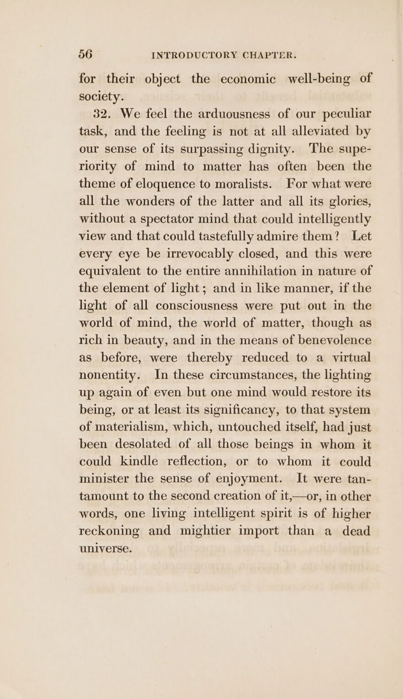 for their object the economic well-being of society. 32. We feel the arduousness of our peculiar task, and the feeling is not at all alleviated by our sense of its surpassing dignity. The supe- riority of mind to matter has often been the theme of eloquence to moralists. For what were all the wonders of the latter and all its glories, without a spectator mind that could intelligently view and that could tastefully admire them? Let every eye be irrevocably closed, and this were equivalent to the entire annihilation in nature of the element of light; and in like manner, if the light of all consciousness were put out in the world of mind, the world of matter, though as rich in beauty, and in the means of benevolence as before, were thereby reduced to a virtual nonentity. In these circumstances, the lighting up again of even but one mind would restore its being, or at least its significancy, to that system of materialism, which, untouched itself, had just been desolated of all those beings in whom it could kindle reflection, or to whom it could minister the sense of enjoyment. It were tan- tamount to the second creation of it,—or, in other words, one living intelligent spirit is of higher reckoning and mightier import than a dead universe.