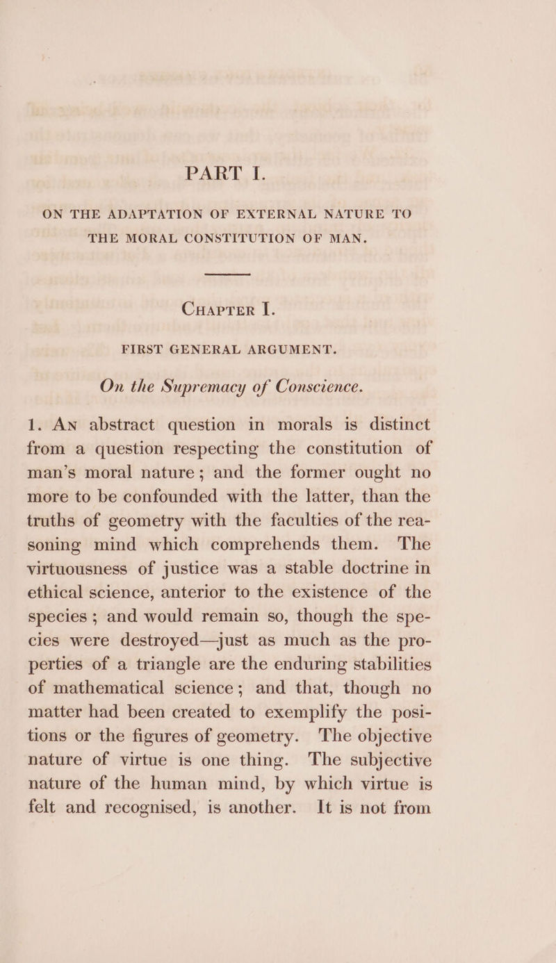 ON THE ADAPTATION OF EXTERNAL NATURE TO THE MORAL CONSTITUTION OF MAN. CHapTer I. FIRST GENERAL ARGUMENT. On the Supremacy of Conscience. 1. An abstract question in morals is distinct from a question respecting the constitution of man’s moral nature; and the former ought no more to be confounded with the latter, than the truths of geometry with the faculties of the rea- soning mind which comprehends them. The virtuousness of justice was a stable doctrine in ethical science, anterior to the existence of the species ; and would remain so, though the spe- cies were destroyed—just as much as the pro- perties of a triangle are the enduring stabilities of mathematical science; and that, though no matter had been created to exemplify the posi- tions or the figures of geometry. The objective nature of virtue is one thing. The subjective nature of the human mind, by which virtue is felt and recognised, is another. It is not from