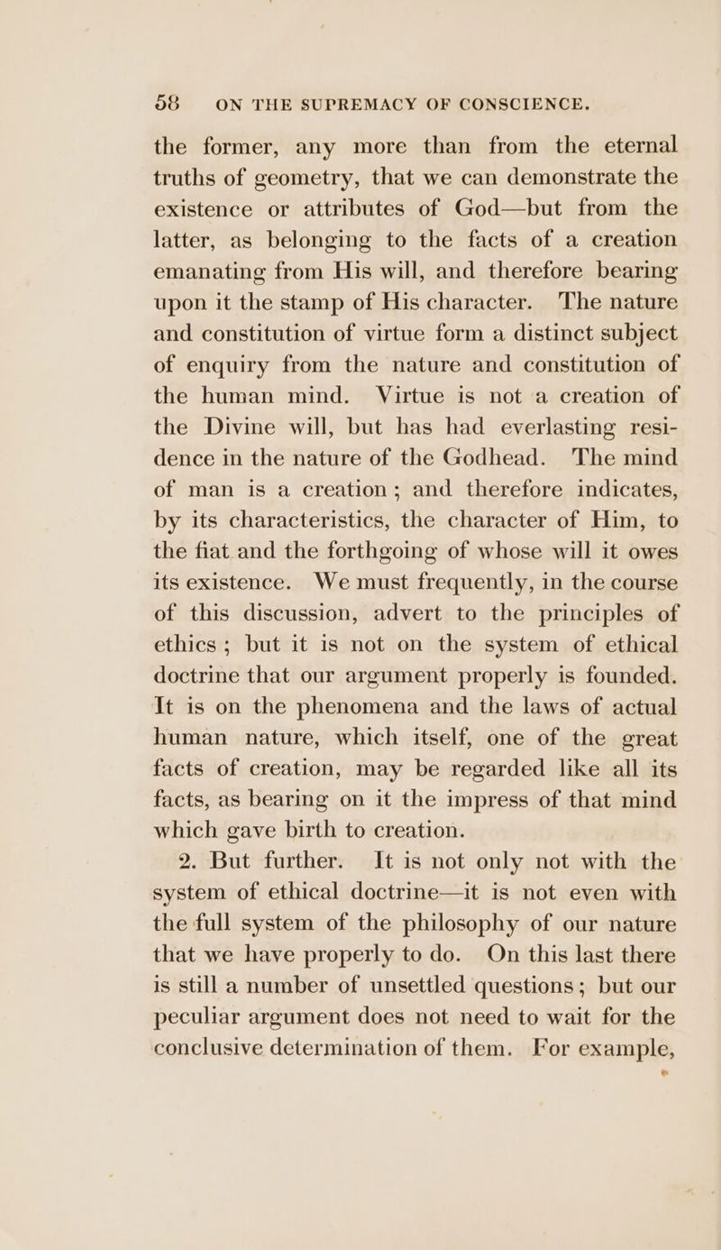 the former, any more than from the eternal truths of geometry, that we can demonstrate the existence or attributes of God—but from the latter, as belonging to the facts of a creation emanating from His will, and therefore bearing upon it the stamp of His character. The nature and constitution of virtue form a distinct subject of enquiry from the nature and constitution of the human mind. Virtue is not a creation of the Divine will, but has had everlasting resi- dence in the nature of the Godhead. The mind of man is a creation; and therefore indicates, by its characteristics, the character of Him, to the fiat and the forthgoing of whose will it owes its existence. We must frequently, in the course of this discussion, advert to the principles of ethics; but it is not on the system of ethical doctrine that our argument properly is founded. It is on the phenomena and the laws of actual human nature, which itself, one of the great facts of creation, may be regarded like all its facts, as bearing on it the impress of that mind which gave birth to creation. 2. But further. It is not only not with the system of ethical doctrine—it is not even with the full system of the philosophy of our nature that we have properly to do. On this last there is still a number of unsettled questions; but our peculiar argument does not need to wait for the conclusive determination of them. For example,