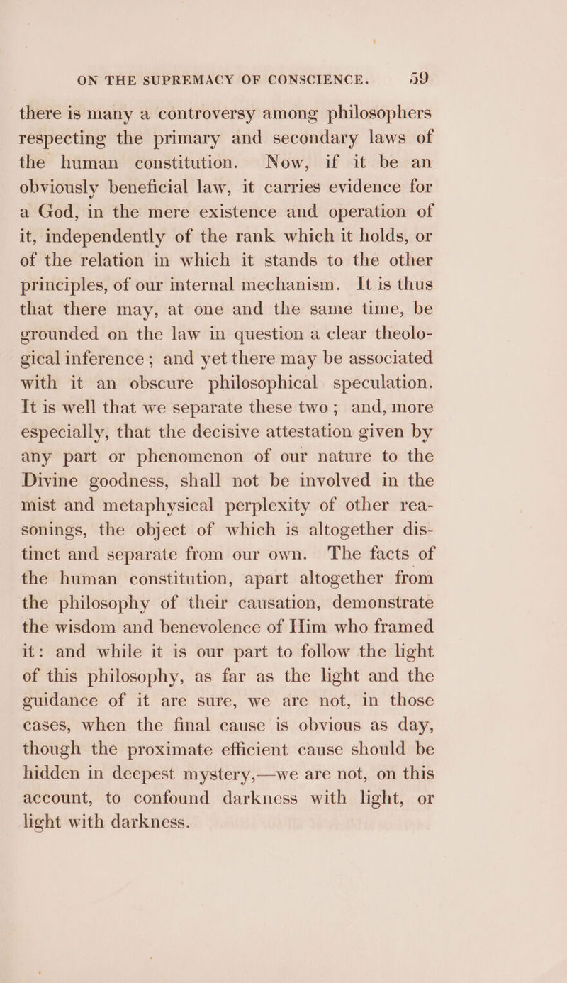 there is many a controversy among philosophers respecting the primary and secondary laws of the human constitution. Now, if it be an obviously beneficial law, it carries evidence for a God, in the mere existence and operation of it, independently of the rank which it holds, or of the relation in which it stands to the other principles, of our internal mechanism. It is thus that there may, at one and the same time, be erounded on the law in question a clear theolo- gical inference ; and yet there may be associated with it an obscure philosophical speculation. It is well that we separate these two; and, more especially, that the decisive attestation given by any part or phenomenon of our nature to the Divine goodness, shall not be involved in the mist and metaphysical perplexity of other rea- sonings, the object of which is altogether dis- tinct and separate from our own. The facts of the human constitution, apart altogether from the philosophy of their causation, demonstrate the wisdom and benevolence of Him who framed it: and while it is our part to follow the light of this philosophy, as far as the light and the euidance of it are sure, we are not, in those cases, when the final cause is obvious as day, though the proximate efficient cause should be hidden in deepest mystery,—we are not, on this account, to confound darkness with light, or light with darkness.