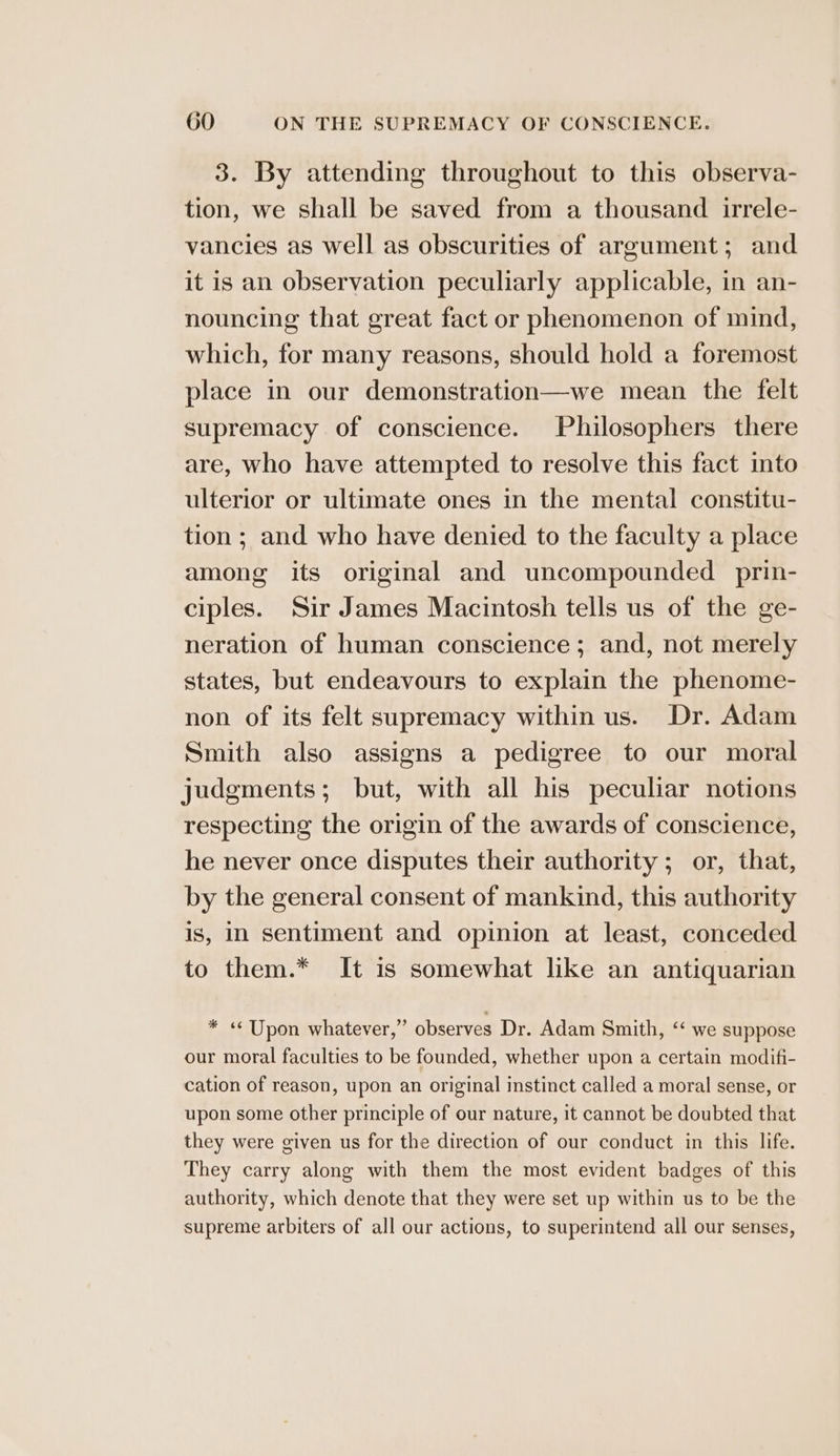 3. By attending throughout to this observa- tion, we shall be saved from a thousand irrele- vancies as well as obscurities of argument; and it is an observation peculiarly applicable, in an- nouncing that great fact or phenomenon of mind, which, for many reasons, should hold a foremost place in our demonstration—we mean the felt supremacy of conscience. Philosophers there are, who have attempted to resolve this fact into ulterior or ultimate ones in the mental constitu- tion ; and who have denied to the faculty a place among its original and uncompounded prin- ciples. Sir James Macintosh tells us of the ge- neration of human conscience; and, not merely states, but endeavours to explain the phenome- non of its felt supremacy within us. Dr. Adam Smith also assigns a pedigree to our moral judgments; but, with all his peculiar notions respecting the origin of the awards of conscience, he never once disputes their authority ; or, that, by the general consent of mankind, this authority is, In sentiment and opinion at least, conceded to them.* It is somewhat like an antiquarian * «Upon whatever,” observes Dr. Adam Smith, ‘‘ we suppose our moral faculties to be founded, whether upon a certain modifi- cation of reason, upon an original instinct called a moral sense, or upon some other principle of our nature, it cannot be doubted that they were given us for the direction of our conduct in this life. They carry along with them the most evident badges of this authority, which denote that they were set up within us to be the supreme arbiters of all our actions, to superintend all our senses,