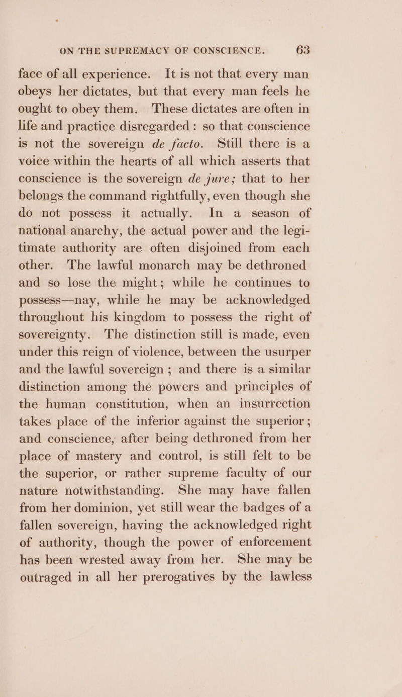 face of all experience. It is not that every man obeys her dictates, but that every man feels he ought to obey them. These dictates are often in life and practice disregarded : so that conscience is not the sovereign de facto. Still there is a voice within the hearts of all which asserts that conscience is the sovereign de jure; that to her belongs the command rightfully, even though she do not possess it actually. In a season of national anarchy, the actual power and the legi- timate authority are often disjoied from each other. The lawful monarch may be dethroned and so lose the might; while he continues to possess—nay, while he may be acknowledged throughout his kingdom to possess the right of sovereignty. ‘The distinction still is made, even under this reign of violence, between the usurper and the lawful sovereign ; and there is a similar distinction among the powers and principles of the human constitution, when an insurrection takes place of the inferior against the superior ; and conscience, after being dethroned from her place of mastery and control, is still felt to be the superior, or rather supreme faculty of our nature notwithstanding. She may have fallen from her dominion, yet still wear the badges of a fallen sovereign, having the acknowledged right of authority, though the power of enforcement has been wrested away from her. She may be outraged in all her prerogatives by the lawless