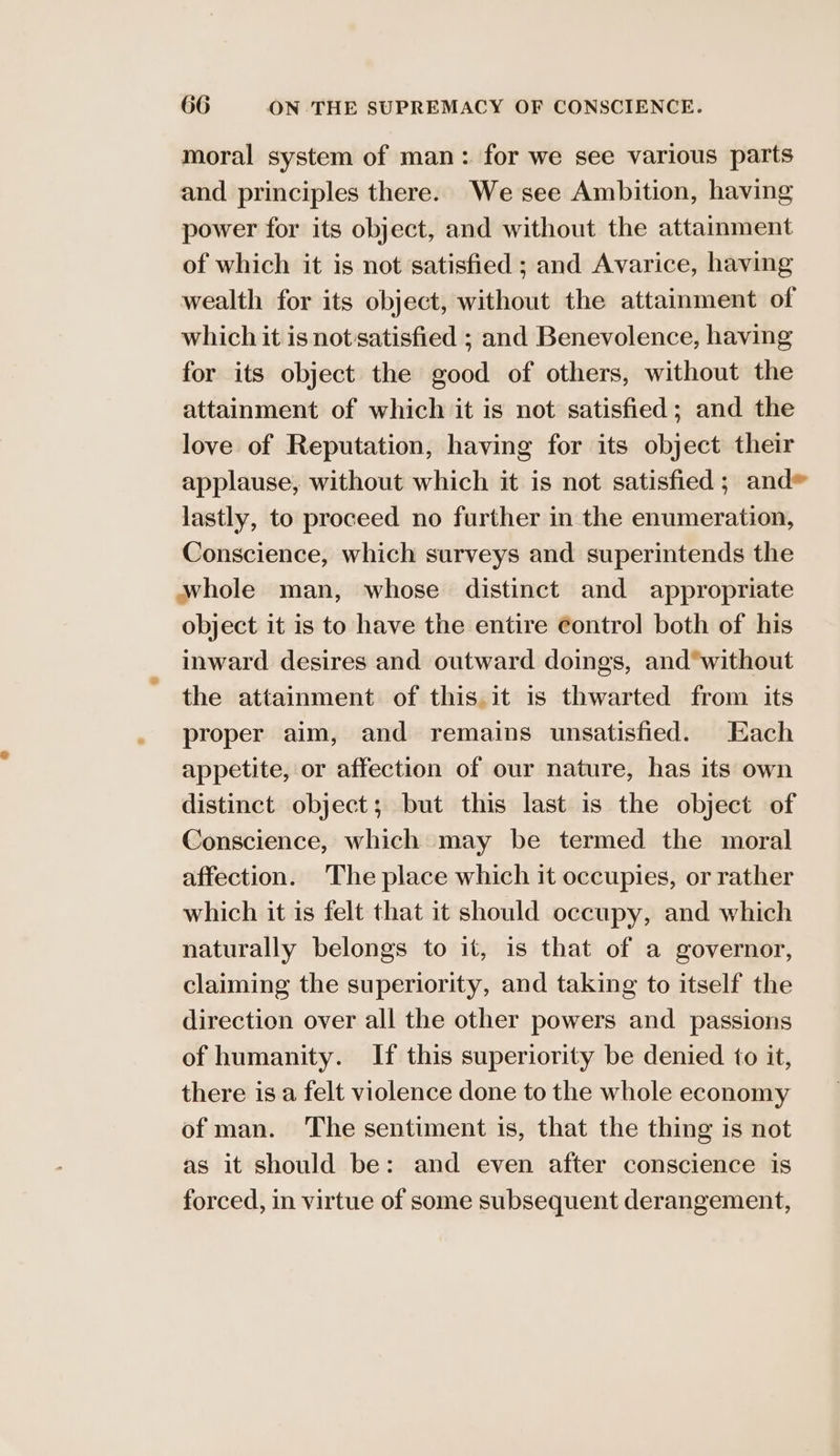 moral system of man: for we see various parts and principles there. We see Ambition, having power for its object, and without the attainment of which it is not satisfied ; and Avarice, having wealth for its object, without the attainment of which it is not'satisfied ; and Benevolence, having for its object the good of others, without the attainment of which it is not satisfied; and the love of Reputation, having for its object their applause, without which it is not satisfied ; and* lastly, to proceed no further in the enumeration, Conscience, which surveys and superintends the whole man, whose distinct and appropriate object it is to have the entire contro! both of his inward desires and outward doings, and*without the attainment of this. it is thwarted from its proper aim, and remains unsatisfied. Each appetite, or affection of our nature, has its own distinct object; but this last is the object of Conscience, which may be termed the moral affection. The place which it occupies, or rather which it is felt that it should occupy, and which naturally belongs to it, is that of a governor, claiming the superiority, and taking to itself the direction over all the other powers and passions of humanity. If this superiority be denied to it, there is a felt violence done to the whole economy of man. The sentiment is, that the thing is not as it should be: and even after conscience is forced, in virtue of some subsequent derangement,