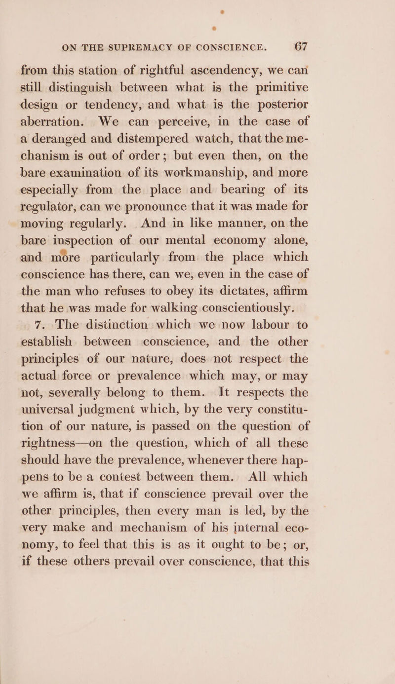 from this station of rightful ascendency, we can still distinguish between what is the primitive design or tendency, and what is the posterior aberration. We can perceive, in the case of a deranged and distempered watch, that the me- chanism is out of order; but even then, on the bare examination of its workmanship, and more especially from the place and bearing of its regulator, can we pronounce that it was made for moving regularly. And in like manner, on the bare inspection of our mental economy alone, and more particularly from the place which conscience has there, can we, even in the case of the man who refuses to obey its dictates, affirm that he was made for walking conscientiously. 7. The distinction which we now labour to establish between conscience, and the other principles of our nature, does not respect the actual force or prevalence which may, or may not, severally belong to them. It respects the universal judgment which, by the very constitu- tion of our nature, is passed on the question of rightness—on the question, which of all these should have the prevalence, whenever there hap- pens to be a contest between them. All which we affirm is, that if conscience prevail over the other principles, then every man is led, by the very make and mechanism of his internal eco- nomy, to feel that this is as it ought to be; or, if these others prevail over conscience, that this