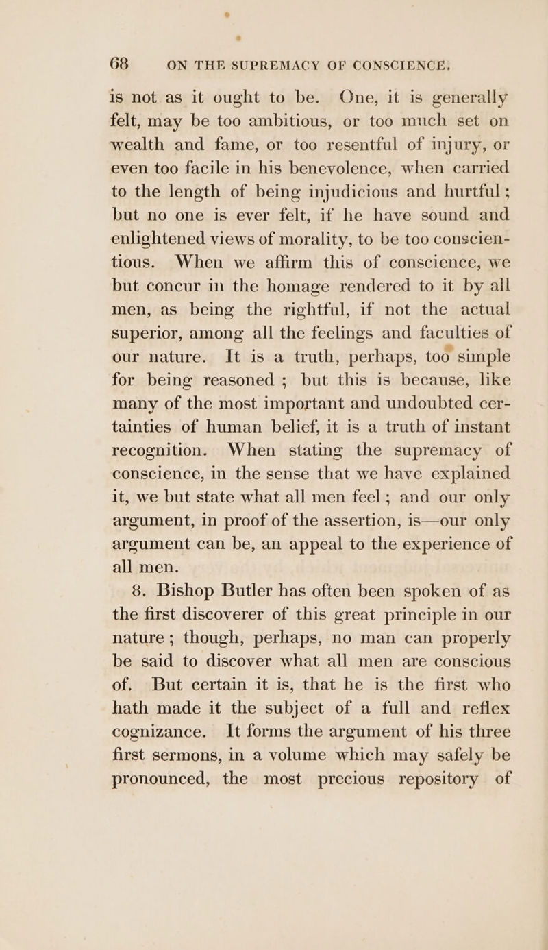 is not as it ought to be. One, it is generally felt, may be too ambitious, or too much set on wealth and fame, or too resentful of injury, or even too facile in his benevolence, when carried to the length of being injudicious and hurtful ; but no one is ever felt, if he have sound and enlightened views of morality, to be too conscien- tious. When we affirm this of conscience, we but concur in the homage rendered to it by all men, as being the rightful, if not the actual superior, among all the feelings and faculties of our nature. It is a truth, perhaps, too simple for being reasoned ; but this is because, like many of the most important and undoubted cer- tainties of human belief, it is a truth of instant recognition. When stating the supremacy of conscience, in the sense that we have explained it, we but state what all men feel; and our only argument, in proof of the assertion, is—our only argument can be, an appeal to the experience of all men. 8. Bishop Butler has often been spoken of as the first discoverer of this great principle in our nature ; though, perhaps, no man can properly be said to discover what all men are conscious of. But certain it is, that he is the first who hath made it the subject of a full and reflex cognizance. It forms the argument of his three first sermons, in a volume which may safely be pronounced, the most precious repository of