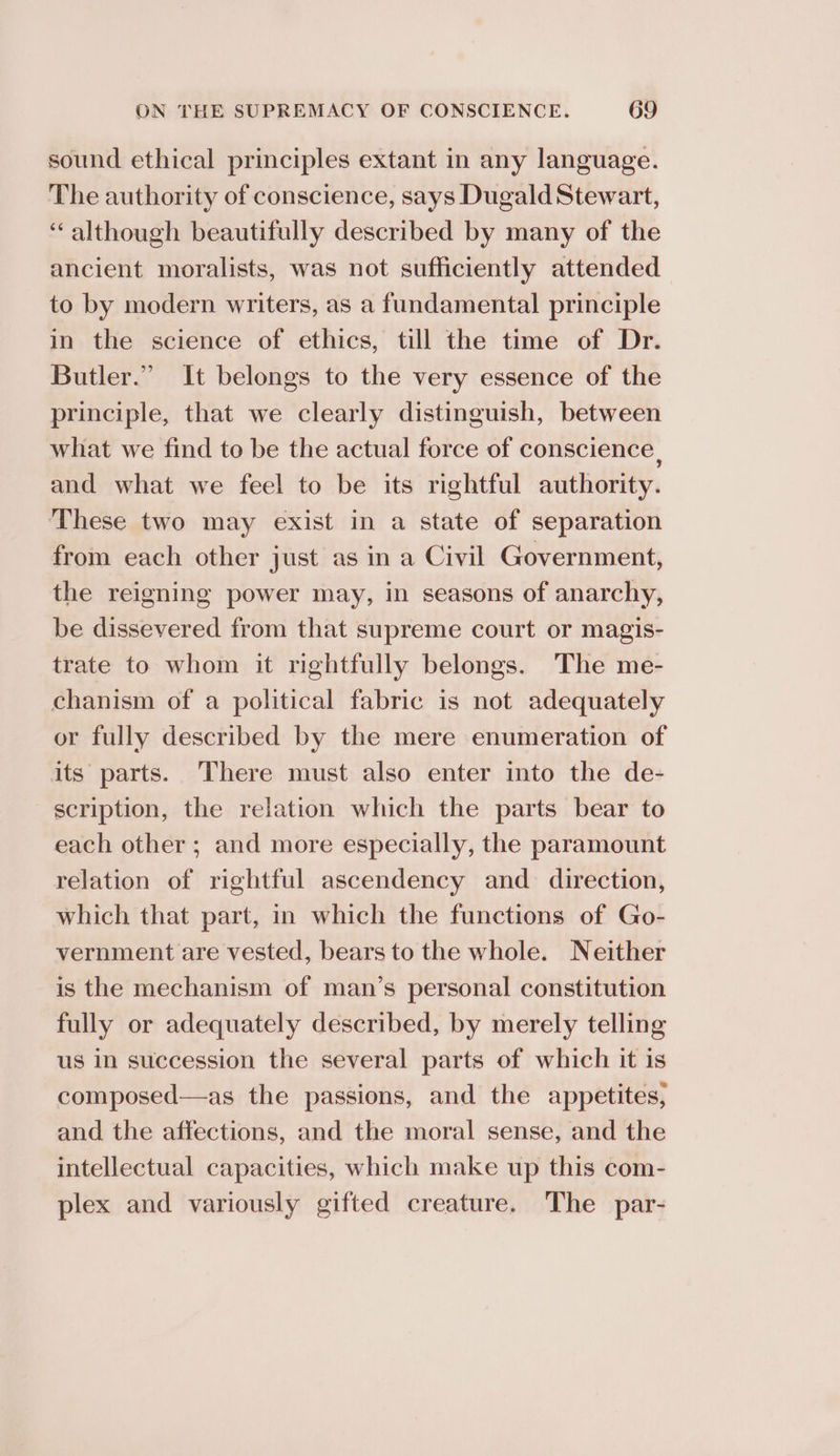 sound ethical principles extant in any language. The authority of conscience, says Dugald Stewart, ‘although beautifully described by many of the ancient moralists, was not sufficiently attended to by modern writers, as a fundamental principle in the science of ethics, till the time of Dr. Butler.” It belongs to the very essence of the principle, that we clearly distinguish, between what we find to be the actual force of conscience, and what we feel to be its rightful authority. These two may exist in a state of separation from each other just as in a Civil Government, the reigning power may, in seasons of anarchy, be dissevered from that supreme court or magis- trate to whom it rightfully belongs. The me- chanism of a political fabric is not adequately or fully described by the mere enumeration of its parts. There must also enter into the de- scription, the relation which the parts bear to each other ; and more especially, the paramount relation of rightful ascendency and direction, which that part, in which the functions of Go- vernment are vested, bears to the whole. Neither is the mechanism of man’s personal constitution fully or adequately described, by merely telling us in succession the several parts of which it is composed—as the passions, and the appetites, and the affections, and the moral sense, and the intellectual capacities, which make up this com- plex and variously gifted creature. The _ par-