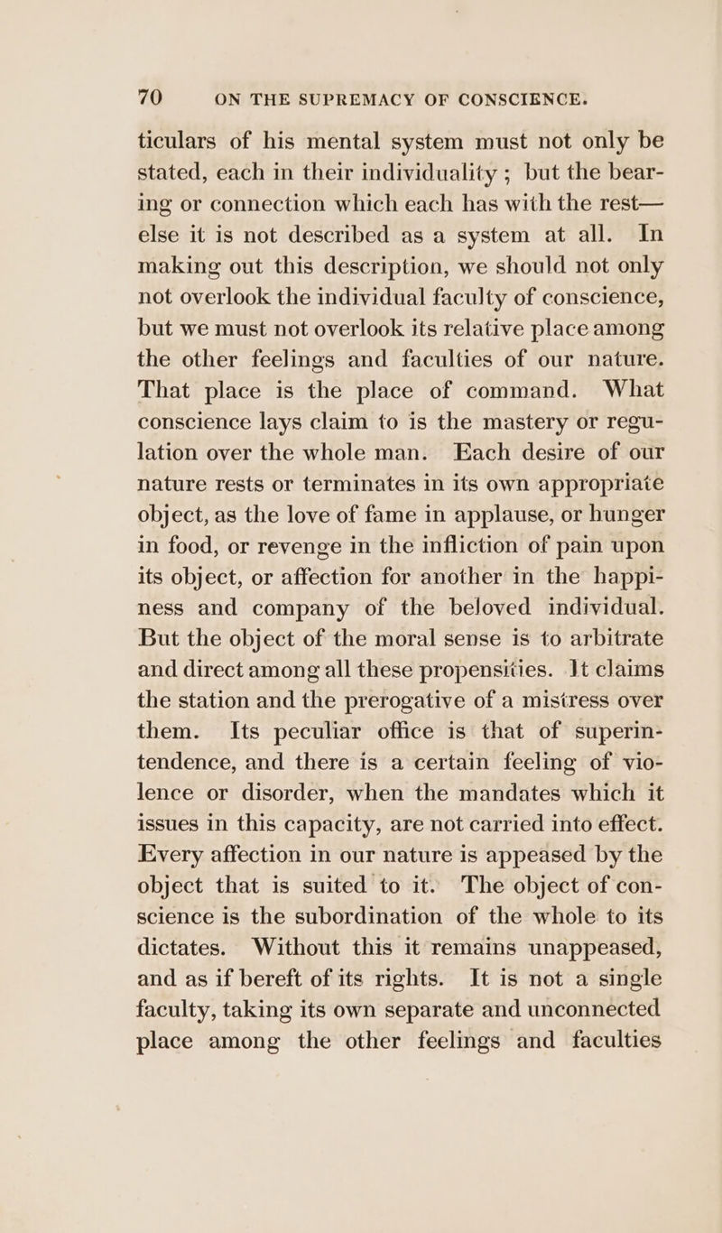 ticulars of his mental system must not only be stated, each in their individuality ; but the bear- ing or connection which each has with the rest— else it is not described as a system at all. In making out this description, we should not only not overlook the individual faculty of conscience, but we must not overlook its relative place among the other feelings and faculties of our nature. That place is the place of command. What conscience lays claim to is the mastery or regu- lation over the whole man. Each desire of our nature rests or terminates in its own appropriate object, as the love of fame in applause, or hunger in food, or revenge in the infliction of pain upon its object, or affection for another in the happi- ness and company of the beloved individual. But the object of the moral sense is to arbitrate and direct among all these propensities. It claims the station and the prerogative of a mistress over them. Its peculiar office is that of superin- tendence, and there is a certain feeling of vio- lence or disorder, when the mandates which it issues in this capacity, are not carried into effect. Every affection in our nature is appeased by the object that is suited to it. The object of con- science is the subordination of the whole to its dictates. Without this it remains unappeased, and as if bereft of its rights. It is not a single faculty, taking its own separate and unconnected place among the other feelings and faculties