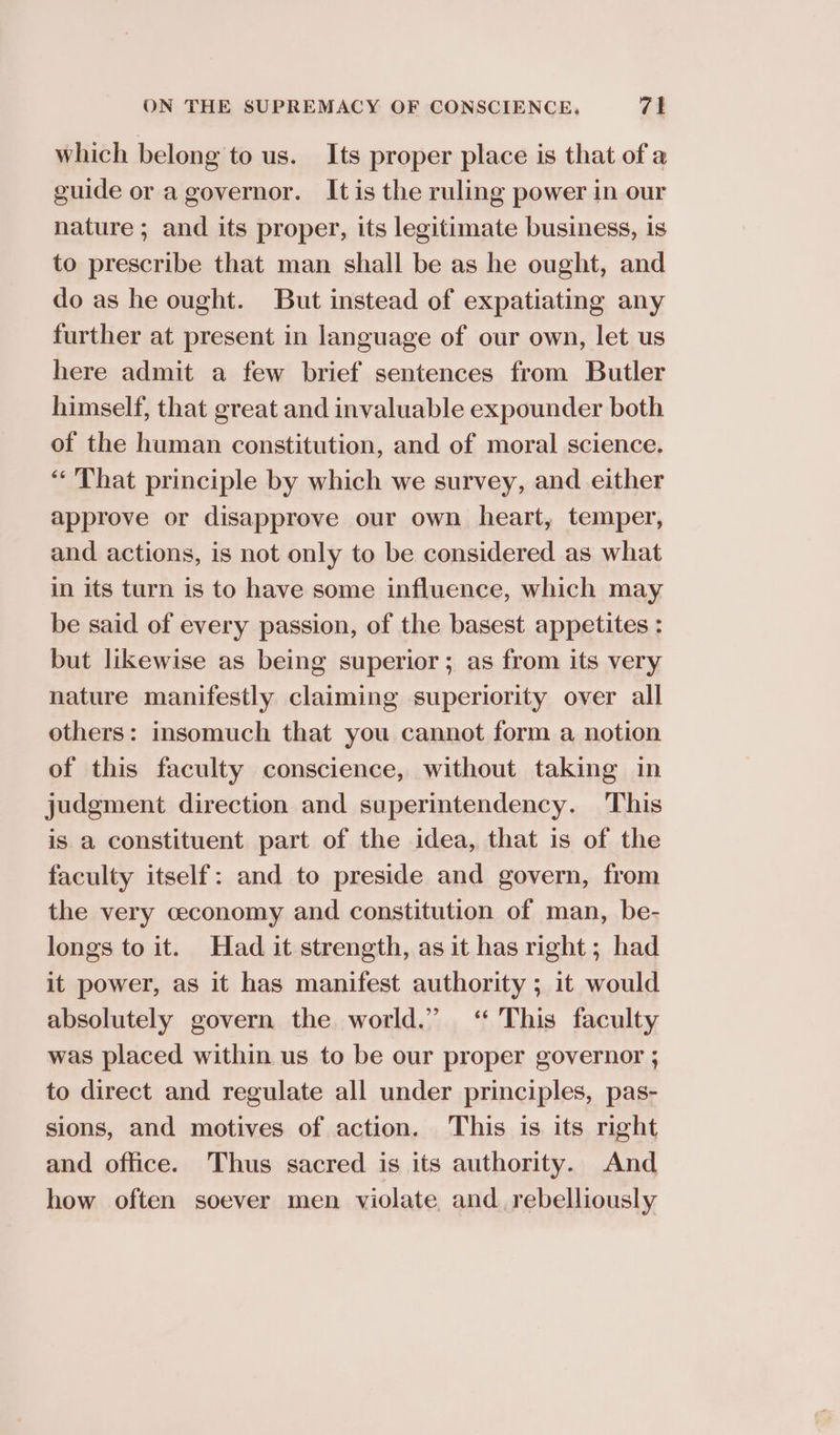 which belong to us. Its proper place is that of a guide or a governor. Itis the ruling power in our nature ; and its proper, its legitimate business, is to prescribe that man shall be as he ought, and do as he ought. But instead of expatiating any further at present in language of our own, let us here admit a few brief sentences from Butler himself, that great and invaluable expounder both of the human constitution, and of moral science. “That principle by which we survey, and either approve or disapprove our own heart, temper, and actions, is not only to be considered as what in its turn is to have some influence, which may be said of every passion, of the basest appetites : but likewise as being superior; as from its very nature manifestly claiming superiority over all others: insomuch that you cannot form a notion of this faculty conscience, without taking in judgment direction and superintendency. This is a constituent part of the idea, that is of the faculty itself: and to preside and govern, from the very ceconomy and constitution of man, be- longs to it. Had it strength, as it has right; had it power, as it has manifest authority ; it would absolutely govern the world.” ‘ This faculty was placed within us to be our proper governor ; to direct and regulate all under principles, pas- sions, and motives of action. This is its right and office. Thus sacred is its authority. And how often soever men violate and. rebelliously