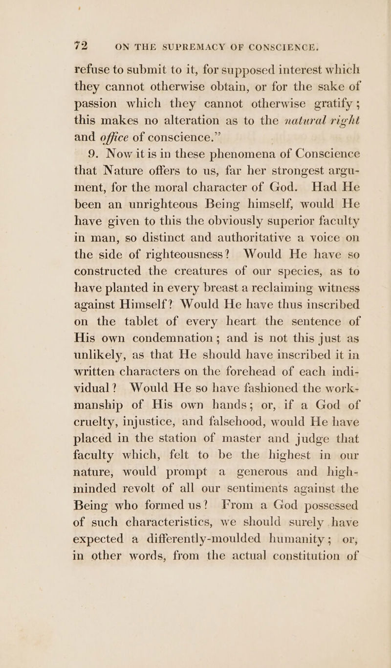 refuse to submit to it, for supposed interest which they cannot otherwise obtain, or for the sake of passion which they cannot otherwise gratify ; this makes no alteration as to the natural right and office of conscience.” 9. Now it is in these phenomena of Conscience that Nature offers to us, far her strongest argu- ment, for the moral character of God. Had He been an unrighteous Being himself, would He have given to this the obviously superior faculty in man, so distinct and authoritative a voice on the side of righteousness? Would He have so constructed the creatures of our species, as to have planted in every breast a reclaiming witness against Himself? Would He have thus inscribed on the tablet of every heart the sentence of His own condemnation; and is not this just as unlikely, as that He should have inscribed it in written characters on the forehead of each indi- vidual? Would He so have fashioned the work- manship of His own hands; or, if a God of cruelty, injustice, and falsehood, would He have placed in the station of master and judge that faculty which, felt to be the highest in our nature, would prompt a generous and_ high- minded revolt of all our sentiments against the Being who formed us?) From a God possessed of such characteristics, we should surely have expected a differently-moulded humanity ;_ or, in other words, from the actual constitution of