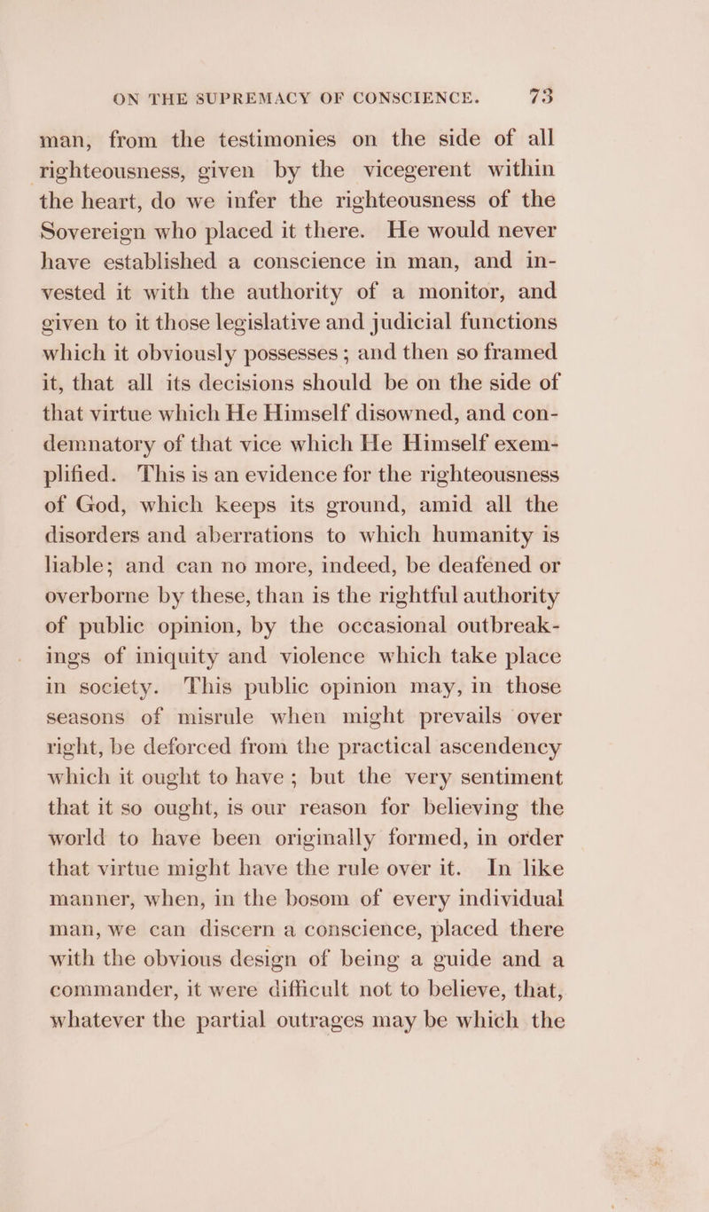 man, from the testimonies on the side of all righteousness, given by the vicegerent within the heart, do we infer the righteousness of the Sovereign who placed it there. He would never have established a conscience in man, and in- vested it with the authority of a monitor, and given to it those legislative and judicial functions which it obviously possesses ; and then so framed it, that all its decisions should be on the side of that virtue which He Himself disowned, and con- demnatory of that vice which He Himself exem- plified. This is an evidence for the righteousness of God, which keeps its ground, amid all the disorders and aberrations to which humanity is liable; and can no more, indeed, be deafened or overborne by these, than is the rightful authority of public opinion, by the occasional outbreak- ings of iniquity and violence which take place in society. This public opinion may, in those seasons of misrule when might prevails over right, be deforced from the practical ascendency which it ought to have; but the very sentiment that it so ought, is our reason for believing the world to have been originally formed, in order that virtue might have the rule over it. In like manner, when, in the bosom of every individual man, we can discern a conscience, placed there with the obvious design of being a guide and a commander, it were difficult not to believe, that, whatever the partial outrages may be which the