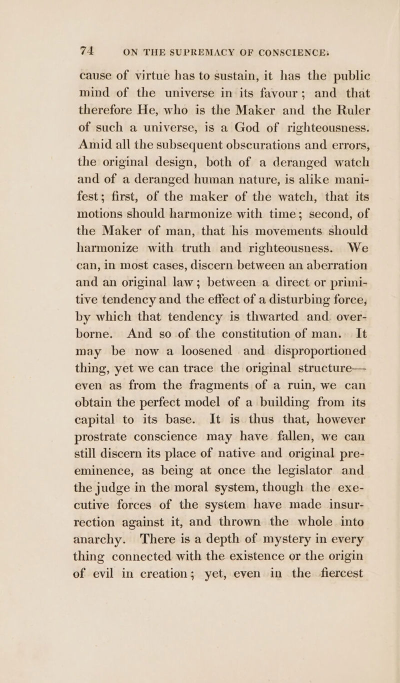 cause of virtue has to sustain, it has the public mind of the universe in its favour; and that therefore He, who is the Maker and the Ruler of such a universe, is a God of righteousness. Amid all the subsequent obscurations and errors, the original design, both of a deranged watch and of a deranged human nature, is alike mani- fest; first, of the maker of the watch, that its motions should harmonize with time; second, of the Maker of man, that his movements should harmonize with truth and righteousness. We can, in most cases, discern between an aberration and an original law; between a direct or primi- tive tendency and the effect of a disturbing force, by which that tendency is thwarted and. over- borne. And so of the constitution of man. It may be now a loosened and disproportioned thing, yet we can trace the original structure— even as from the fragments of a ruin, we can obtain the perfect model of a building from its capital to its base. It is thus that, however prostrate conscience may have fallen, we can still discern its place of native and original pre- eminence, as being at once the legislator and the judge in the moral system, though the exe- cutive forces of the system have made insur- rection against it, and thrown the whole into anarchy. There is a depth of mystery in every thing connected with the existence or the origin of evil in creation; yet, even in the fiercest