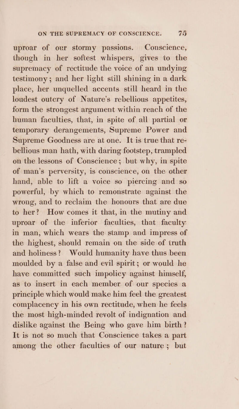 uproar of our stormy passions. Conscience, though in her softest whispers, gives to the supremacy of rectitude the voice of an undying testimony ; and her light still shining in a dark place, her unquelled accents still heard in the loudest outcry of Nature’s rebellious appetites, form the strongest argument within reach of the human faculties, that, in spite of all partial or temporary derangements, Supreme Power and Supreme Goodness are at one. It is true that re- bellious man hath, with daring footstep, trampled on the lessons of Conscience; but why, in spite of man’s perversity, is conscience, on the other hand, able to lift a voice so piercing and so powerful, by which to remonstrate against the wrong, and to reclaim the honours that are due to her? How comes it that, in the mutiny and uproar of the inferior faculties, that faculty in man, which wears the stamp and impress of the highest, should remain on the side of truth and holiness? Would humanity have thus been moulded by a false and evil spirit; or would he have committed such impolicy against himself, as to insert in each member of our species a principle which would make him feel the greatest complacency in his own rectitude, when he feels the most high-minded revolt of indignation and dislike against the Being who gave him birth? It is not so much that Conscience takes a part among the other faculties of our nature ; but