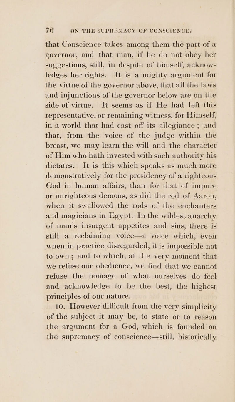 that Conscience takes among them the part of a governor, and that man, if he do not obey her suggestions, still, in despite of himself, acknow- ledges her rights. It is a mighty argument for the virtue of the governor above, that ail the laws and injunctions of the governor below are on the side of virtue. It seems as if He had left this representative, or remaining witness, for Himself, in a world that had cast off its allegiance ; and that, from the voice of the judge within the breast, we may learn the will and the character of Him who hath invested with such authority his dictates. It is this which speaks as much more demonstratively for the presidency of a righteous God in human affairs, than for that of impure or unrighteous demons, as did the rod of Aaron, when it swallowed the rods of the enchanters and magicians in Egypt. In the wildest anarchy of man’s insurgent appetites and sins, there is still a reclaiming voice—a voice which, even when in practice disregarded, it is impossible not to own; and to which, at the very moment that we refuse our obedience, we find that we cannot refuse the homage of what ourselves do feel and acknowledge to be the best, the highest principles of our nature. 10. However difficult from the very simplicity of the subject it may be, to state or to reason the argument for a God, which is founded on the supremacy of conscience—still, historically